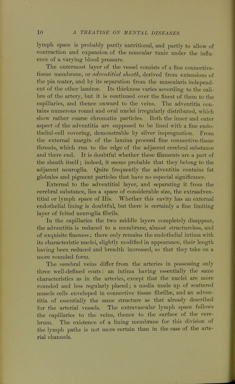 lymph space is probably partly nutritional, and partly to allow of contraction and expansion of the muscular tunic under the influ- ence of a varying blood j^ressure. The outermost layer of the vessel consists of a fine connective- tissue membrane, or adventitial sheath, derived from extensions of the pia mater, and by its separation from the muscularis independ- ent of the other laminae. Its thickness varies according to the cali- bre of the artery, but it is continued over the finest of them to the capillaries, and thence onward to the veins. The adventitia con- tains numerous round and oval nuclei irregularly distributed, which show rather coarse chromatin particles. Both the inner and outer aspect of the adventitia are suj)posed to be lined with a fine endo- thelial-cell covering, demonstrable by silver impregnation. From the external margin of the lamina proceed fine connective-tissue threads, which run to the edge of the adjacent cerebral substance and there end. It is doubtful whether these filaments are a part of the sheath itself; indeed, it seems probable that they belong to the adjacent neuroglia. Quite frequently the adventitia contains fat globules and pigment particles that have no especial significance. External to the adventitial layer, and separating it from the cerebral substance, lies a space of considerable size, the extraadven- titial or lymph space of His. Whether this cavity has an external endothelial lining is doubtful, but there is certainly a fine limiting layer of felted neuroglia fibrils. In the capillaries the two middle layers completely disapj^ear, the adventitia is reduced to a membrane, almost structureless, and of exquisite fineness ; there only remains the endothelial intima with its characteristic nuclei, slightly modified in appearance, their length having been reduced and breadth increased, so that they take on a more rounded form. The cerebral veins differ from the arteries in possessing only three w^ell-defined coats: an intima having essentially the same characteristics as in the artei-ies, except that the nuclei are more rounded and less regularly placed; a media made up of scattered muscle cells enveloped in connective tissue fibrillfe, and an adven- titia of essentially the same structure as that already described for the arterial vessels. The extravascular lymph space follows the capillaries to the veins, thence to the surface of the cere- brum. The existence of a lining membrane for this division of the lymph paths is not more certain than in the case of the arte- rial channels.