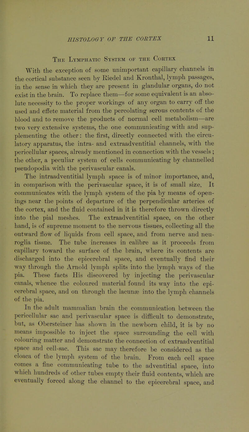 The Lymphatic System of the Coktex With the exception of some unimportant capillary channels in the cortical substance seen by Riedel and Kronthal, lymph passages, in the sense in which they are present in glandular organs, do not exist in the brain. To replace them—for some equivalent is an abso- lute necessity to the proper workings of any organ to carry oif the used and effete material from the percolating serous contents of the blood and to remove the products of normal cell metabolism—are two very extensive systems, the one communicating w^itli and sup- plementing the other: the first, directly connected with the circu- lator}' apparatus, the intra- and extraadventitial channels, with the pericellular spaces, already mentioned in connection with the vessels ; the other, a peculiar system of cells communicating by channelled pseudopodia with the perivascular canals. The intraadventitial lymph space is of minor importance, and, in comparison with the perivascular space, it is of small size. It communicates with the lymph system of the pia by means of open- ings near the points of departure of the perpendicular arteries of the cortex, and the fluid contained in it is therefore thrown directly into the pial meshes. The extraadventitial space, on the other hand, is of supreme moment to the nervous tissues, collecting all the outward flow of liquids from cell space, and from nerve and neu- roglia tissue. The tube increases in calibre as it proceeds from capillary toward the surface of the brain, where its contents are discharged into the epicerebral space, and eventually find their way through the Arnold lymph splits into the lymph ways of the pia. These facts His discovered by injecting the perivascular canals, whence the coloured material found its way into the epi- cerebral space, and on through the lacunte into the lymph channels of the pia. In the adult mammalian brain the communication between the pericellular sac and perivascular space is difficult to demonstrate, but, as Obersteiner has shown in the newborn child, it is by no means impossible to inject the space surrounding the cell with colouring matter and demonstrate the connection of extraadventitial space and cell-sac. This sac may therefore be considered as the cloaca of the lymph system of the brain. From each cell space comes a fine communicating tube to the adventitial space, into which hundreds of other tubes empty their fluid contents, which are eventually forced along the channel to the epicerebral space, and