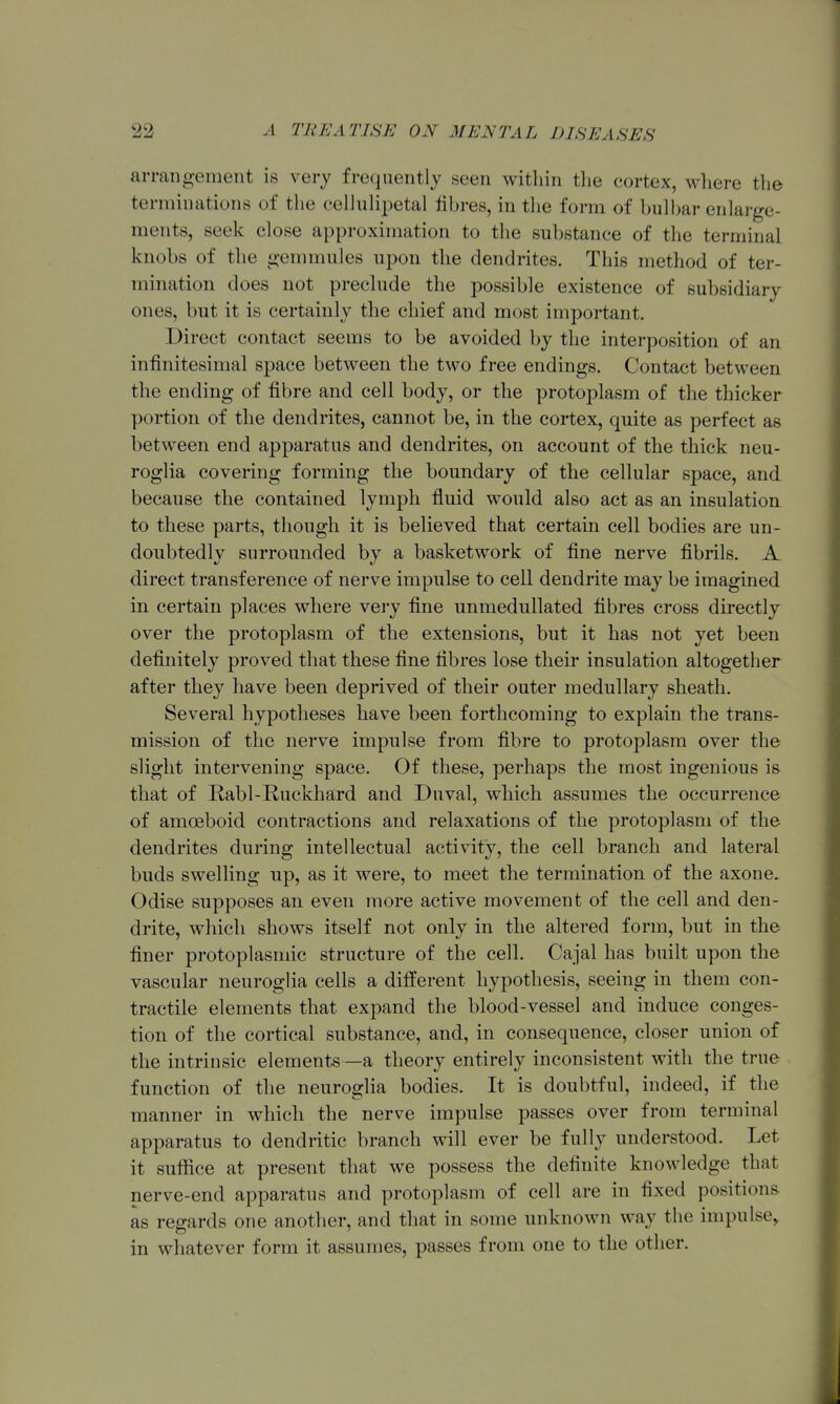 arrangement is very frequently seen within the cortex, M^here the terminations of the cellulipetal fibres, in tlie form of bull)ar enlarge- ments, seek close approximation to the substance of the terminal knobs of the gemmules upon the dendrites. This method of ter- mination does not prechide the possible existence of subsidiary ones, but it is certainly the chief and most important. Direct contact seems to be avoided by the interposition of an infinitesimal space between the two free endings. Contact between the ending of fibre and cell body, or the protoplasm of the thicker portion of the dendrites, cannot be, in the cortex, quite as perfect as between end apparatus and dendrites, on account of the thick neu- roglia covering forming the boundary of the cellular space, and because the contained lymph fluid would also act as an insulation to these parts, though it is believed that certain cell bodies are un- doubtedly surrounded by a basketwork of fine nerve fibrils. A direct transference of nerve impulse to cell dendrite may be imagined in certain places where very fine unmedullated fibres cross directly over the protoplasm of the extensions, but it has not yet been definitely proved that these fine fibres lose their insulation altogether after they have been deprived of their outer medullary sheath. Several hypotheses have been forthcoming to explain the trans- mission of the nerve impulse from fibre to protoplasm over the slight intervening space. Of these, perhaps the most ingenious is that of Rabl-Ruckhard and Duval, which assumes the occurrence of amoeboid contractions and relaxations of the protoplasm of the dendrites during intellectual activity, the cell branch and lateral buds swelling np, as it were, to meet the termination of the axone. Odise supposes an even more active movement of the cell and den- drite, which shows itself not only in the altered form, but in the finer protoplasmic structure of the cell. Cajal has built upon the vascular neuroglia cells a different hypothesis, seeing in them con- tractile elements that expand the blood-vessel and induce conges- tion of the cortical substance, and, in consequence, closer union of the intrinsic elements —a theory entirely inconsistent ^vith the true function of the neuroglia bodies. It is doubtful, indeed, if the manner in which the nerve impulse passes over from terminal apparatus to dendritic branch will ever be fully understood. Let it suffice at present that we possess the definite knowledge that nerve-end apparatus and protoplasm of cell are in fixed positions as regards one another, and that in some unknown way the impulse^ in whatever form it assumes, passes from one to the other. 1