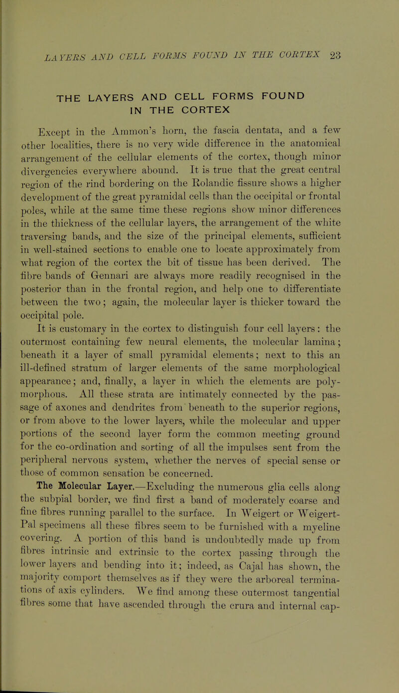 THE LAYERS AND CELL FORMS FOUND IN THE CORTEX Except in the Aramon's horn, the fascia dentata, and a few- other locahties, there is no very wide difference in the anatomical arrangement of the cellular elements of the cortex, thongh minor divergencies everywhere abound. It is true that the great central region of the rind bordering on the Rolandic fissure shows a higher development of tlie great pyramidal cells than the occipital or frontal poles, while at the same time these regions show minor differences in the thickness of the cellular layers, the arrangement of the white traversing bands, and the size of the principal elements, sufficient in well-stained sections to enable one to locate approximately from what region of the cortex the bit of tissue has been derived. The fibre bands of Geunari are always more readily recognised in the posterior than in the frontal region, and help one to differentiate between the two; again, the molecular layer is thicker toward the occipital pole. It is customary in the cortex to distinguish four cell layers : the outermost containing few neural elements, the molecular lamina; beneath it a layer of small pyramidal elements; next to this an ill-defined stratum of larger elements of the same morphological appearance; and, finally, a layer in which the elements are poly- morphous. All these strata are intimately connected by the pas- sage of axones and dendrites from beneath to the superior regions, or from above to the lower layers, while the molecular and up^Der portions of the second layer form the common meeting ground for the co-ordination and sorting of all the impulses sent from the peripheral nervous system, whether the nerves of special sense or those of common sensation be concerned. The Molecular Layer.—Excluding the numerous glia cells along the subpial border, we find first a band of moderately coarse and fine fibres running parallel to the surface. In Weigert or Weigert- Pal specimens all these fibres seem to be furnished with a myeline covering. A portion of this band is undoubtedly made up from fibres intrinsic and extrinsic to the cortex passing through the lower layers and bending into it; indeed, as Cajal has shown, the majority comport themselves as if they were the arboreal termina- tions of axis cylinders. We find among these outermost tangential fibres some that have ascended through the crura and internal cap-