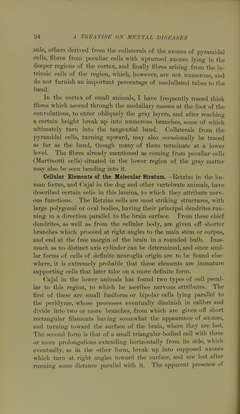sule, others derived from the collaterals of the axones of pyramidal <iell8, iibres from peculiar cells with upturned axones lying in the deeper regions of the cortex, and finally fibres arising from the in- tnnsic cells of the region, which, however, are not numerous, and do not furnish an important percentage of meduUated tubes to the band. In the cortex of small animals, I liave frequently traced thick iibres which ascend through the medullary masses at the foot of the convohitions, to enter obliquely the gray layers, and after reaching a certain height break up into numerous branches, some of which ultimately turn into the tangential band. Collaterals from the pyramidal cells, turning upward, may also occasionally be traced as far as the band, though many of them terminate at a lower level. The fibres already mentioned as coming from peculiar cells (Martinotti cells) situated in the lower region of the gray matter may also be seen bending into it. Cellular Elements of the Molecular Stratum.—Retzius in the hu- man foetus, and Cajal in the dog and other vertebrate animals, have described certain cells in this lamina, to which they attribute nerv- ous functions. The Retzius cells are most striking structures, with large polygonal or oval bodies, having their principal dendrites run- ning in a direction parallel to the brain surface. From these chief dendrites, as well as from the cellular body, are given otf shorter branches which proceed at right angles to the main stem or corpus, ^nd end at the free margin of the brain in a rounded bulb. Inas- much as no distinct axis cylinder can be determined, and since simi- lar forms of cells of definite neuroglia origin are to be found else- where, it is extremely probable that these elements are immature supporting cells that later take on a more definite form. Cajal in the lower animals has found two types of cell pecul- iar to this region, to which he ascribes nervous attributes. The first of these are small fusiform or bipolar cells lying parallel to the peridyme, whose processes eventually diminish in calibre and divide into two or more branches, from which are given off short rectangular filaments having somewhat the appearance of axones, and turning toward the surface of the brain, where they are lost. The second form is that of a small triangular-bodied cell with three or more prolongations extending horizontally from its side, which eventually, as in the other form, break up into supposed axones which turn at right angles toward the surface, and are lost after running some distance parallel with it. The apparent presence of