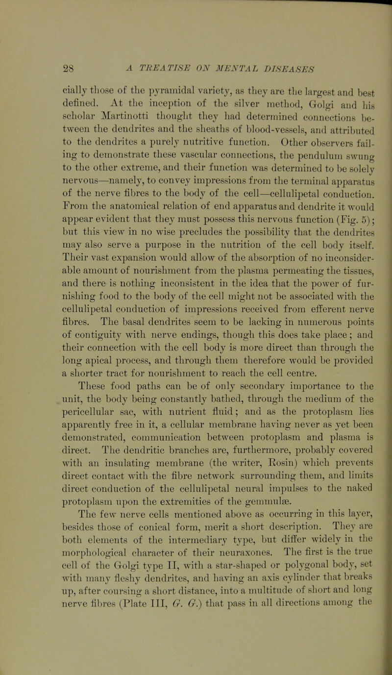 ciallj tliose of the pyramidal variety, as they are the largest and best defined. At the inception of the silver method, Golgi and his scholar Martinotti thought they had determined connections be- tween the dendrites and the sheaths of blood-vessels, and attributed to the dendrites a purely nutritive function. Other observers fail- ing to demonstrate these vascular connections, the pendulum swung to the other extreme, and their function was determined to be solely nervous—namely, to convey impressions from the terminal apparatus of the nerve fibres to the body of the cell—cellulipetal conduction. From the anatomical relation of end a2Dparatu8 and dendrite it would appear evident that they must possess this nervous function (Fig. 5); but this view in no wise precludes the possibility that the dendrites may also serve a purpose in the nutrition of the cell body itself. Their vast expansion would allow of the absorj^tion of no inconsider- able amount of nourishment from the plasma permeating the tissues, and there is nothing inconsistent in the idea that the power of fur- nishing food to the body of the cell might not be associated with the cellulipetal conduction of impressions received from efferent nerve fibres. The basal dendrites seem to be lacking in numerous points of contiguity with nerve endings, though this does take place; and their connection with the cell body is more direct than through the long apical process, and through them therefore would be provided a shorter tract for nourishment to reach the cell centre. These food paths can be of only secondary importance to the unit, the body being constantly bathed, through the medium of the pericellular sac, with nutrient fluid; and as the protoplasm lies apparently free in it, a cellular membrane having never as yet been demonstrated, communication between protoplasm and plasma is direct. The dendritic branches are, furthermore, probably covered with an insulating membrane (the writer. Rosin) which prevents direct contact with the fibre network surrounding them, and limits direct conduction of the cellulipetal neural impulses to the naked protoplasm upon the extremities of the gemmulse. The few nerve cells mentioned above as occurring in this layer, besides those of conical form, merit a short description. They are both elements of the intermediary type, but difter widely in the morphological character of their neuraxones. The first is the true cell of the Golgi type II, with a star-shaped or polygonal body, set with many fleshy dendrites, and having an axis cylinder that breaks up, after coursing a short distance, into a multitude of short and long nerve fibres (Plate III, G. G.) that j^ass in all directions among the