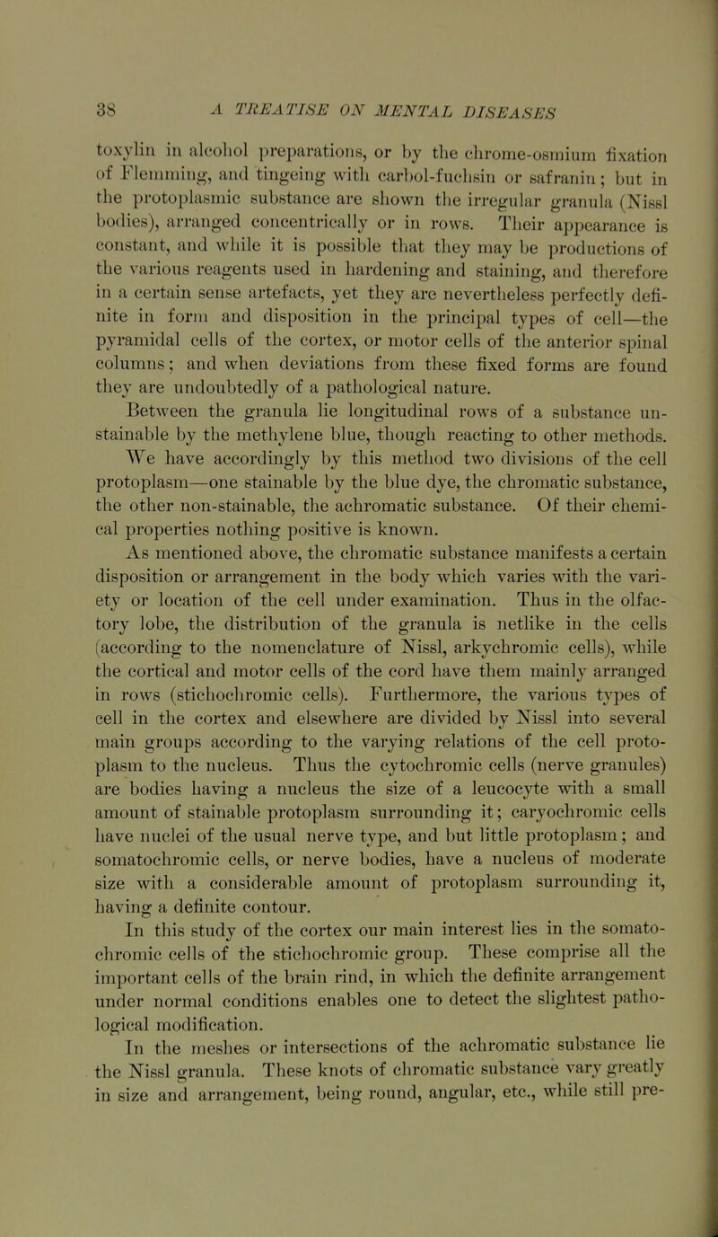 toxylin in alcohol preparations, or by the chrome-osmium fixation of Fleniming-, and tingeing with carbol-fuchsin or safranin; but in the protoplasmic substance are shown the irregular granula (Nissl bodies), arranged concentrically or in rows. Their appearance is constant, and while it is possible that they may be productions of the various reagents used in hardening and staining, and therefore in a certain sense artefacts, yet they are nevertlieless perfectly defi- nite in form and disposition in the principal types of cell—the pyramidal cells of the cortex, or motor cells of the anterior spinal columns; and when deviations from these fixed forms are found they are undoubtedly of a pathological nature. Between the granula lie longitudinal rows of a substance un- stainable by the methylene blue, though reacting to other methods. We have accordingly by this method two divisions of the cell protoplasm—one stainable by the blue dye, the chromatic substance, the other non-stainable, the achromatic substance. Of their chemi- cal properties nothing positive is known. As mentioned above, the chromatic substance manifests a certain disposition or arrangement in the body which varies with the vari- ety or location of the cell under examination. Thus in the olfac- tory lobe, the distribution of the granula is netlike in the cells (according to the nomenclature of Nissl, arkychromic cells), while the cortical and motor cells of the cord have them mainly arranged in rows (stichochromic cells). Furthermore, the various types of cell in the cortex and elsewhere are divided by Mssl into several main groups according to the varying relations of the cell proto- plasm to the nucleus. Thus the cytochromic cells (nerve granules) are bodies having a nucleus the size of a leucocyte with a small amount of stainable protoplasm surrounding it; caryochromic cells have nuclei of the usual nerve type, and but little protoplasm; and somatochromic cells, or nerve bodies, have a nucleus of moderate size with a considerable amount of protoplasm surrounding it, having a definite contour. In this study of the cortex our main interest lies in the somato- chromic cells of the stichochromic group. These comprise all the important cells of the brain rind, in which the definite arrangement under normal conditions enables one to detect the slightest patho- logical modification. In the meshes or intersections of the achromatic substance lie the Nissl granula. These knots of chromatic substance vary greatly in size and arrangement, being round, angular, etc., while still pre-