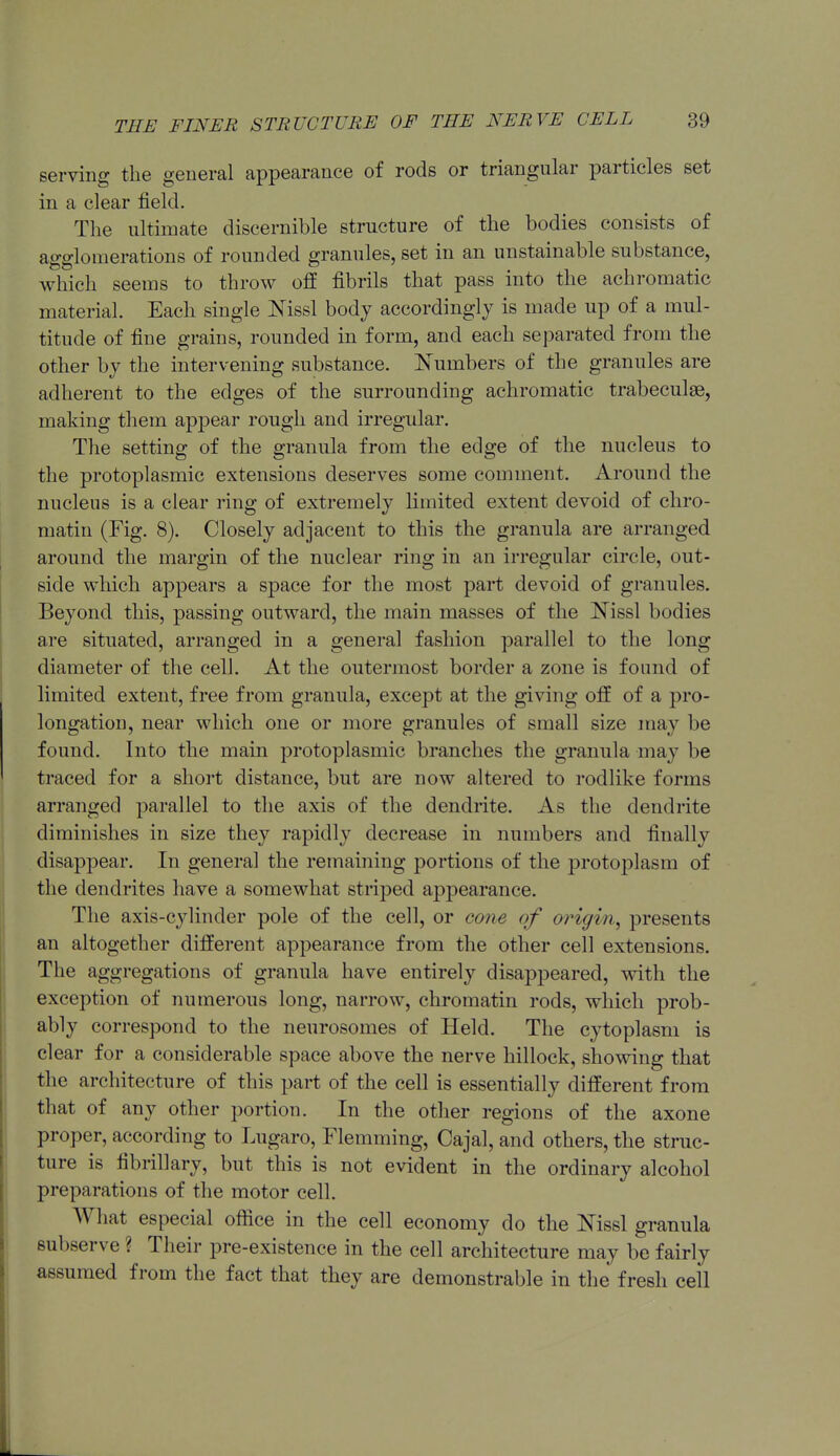 serving the general appearance of rods or triangular particles set in a clear field. The ultimate discernible structure of the bodies consists of agglomerations of rounded granules, set in an unstainable substance, which seems to throw off fibrils that pass into the achromatic material. Each single Nissl body accordingly is made up of a mul- titude of fine grains, rounded in form, and each separated from the other by the intervening substance. Numbers of the granules are adherent to the edges of the surrounding achromatic trabeculse, making them apjDcar rough and irregular. The setting of the granula from the edge of the nucleus to the protoplasmic extensions deserves some comment. Around the nucleus is a clear ring of extremely limited extent devoid of chro- matin (Fig. 8). Closely adjacent to this the granula are arranged around the margin of the nuclear ring in an irregular circle, out- side which appears a space for the most part devoid of granules. Beyond this, passing outward, the main masses of the Nissl bodies are situated, arranged in a general fashion parallel to the long diameter of the cell. At the outermost border a zone is found of Kmited extent, free from granula, except at the giving off of a pro- longation, near which one or more granules of small size may be found. Into the main protoplasmic branches the granula may be traced for a short distance, but are now altered to rodlike forms arranged parallel to the axis of the dendrite. As the dendrite diminishes in size they rapidly decrease in numbers and finally disappear. In general the remaining portions of the protoplasm of the dendrites have a somewhat striped appearance. The axis-cylinder pole of the cell, or cone of origin^ presents an altogether different appearance from the other cell extensions. The aggregations of granula have entirely disappeared, with the exception of numerous long, narrow, chromatin rods, which prob- ably correspond to the neurosomes of Held. The cytoplasm is clear for a considerable space above the nerve hillock, showing that the architecture of this part of the cell is essentially different from that of any other portion. In the other regions of the axone proper, according to Lugaro, Flemming, Cajal, and others, the struc- ture is fibrillary, but this is not evident in the ordinary alcohol preparations of the motor cell. What especial office in the cell economy do the I^issl granula subserve ? Their pre-existence in the cell architecture may be fairly assumed from the fact that they are demonstrable in the fresh cell