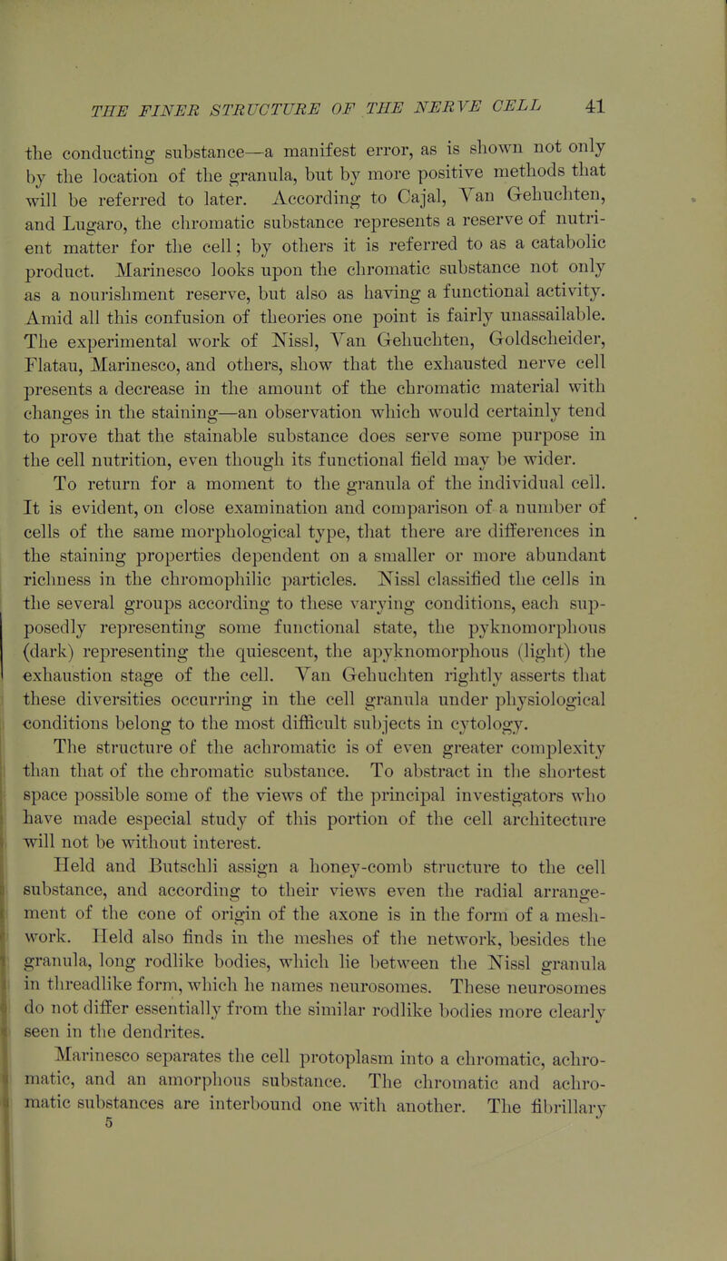 the conducting substance—a manifest error, as is shown not only by the location of the granula, but by more positive methods that will be referred to later. According to Cajal, Yan Gehuchten, and Lugaro, the chromatic substance re23resents a reserve of nutri- ent matter for the cell; by others it is referred to as a catabolic product. Marinesco looks upon the chromatic substance not only as a nourishment reserve, but also as having a functional activity. Amid all this confusion of theories one point is fairly unassailable. The experimental work of Nissl, Yan Gehuchten, Goldscheider, Flatau, Marinesco, and others, show that the exhausted nerve cell presents a decrease in the amount of the chromatic material with changes in the staining—an observation which would certainly tend to prove that the stainable substance does serve some purpose in the cell nutrition, even though its functional field may be wider. To return for a moment to the granula of the individual cell. It is evident, on close examination and comparison of a number of cells of the same morphological type, that there are differences in the staining properties dependent on a smaller or more abundant richness in the chromophilic particles. Nissl classified the cells in the several groups according to these varying conditions, each sup- posedly representing some functional state, the pyknomorphous (dark) representing the quiescent, the apyknomorphous (light) the exhaustion stage of the cell. Yan Gehuchten rightly asserts that these diversities occurring in the cell granula under physiological conditions belong to the most difficult subjects in cytology. The structure of the achromatic is of even greater complexity than that of the chromatic substance. To abstract in the shortest space possible some of the views of the principal investigators who have made esjDecial study of this portion of the cell architecture will not be without interest. Held and Butschli assign a honey-comb structure to the cell substance, and according to their views even the radial arrange- ment of the cone of origin of the axone is in the form of a mesh- work. Held also finds in the meshes of the network, besides the granula, long rodlike bodies, which lie between the Nissl granula in tlireadhke form, which he names neurosomes. These neurosomes do not differ essentially from the similar rodlike bodies more clearly seen in the dendrites. Marinesco separates the cell protoplasm into a chromatic, achro- matic, and an amorphous substance. The chromatic and achro- I matic substances are interbound one with another. The fibrillary