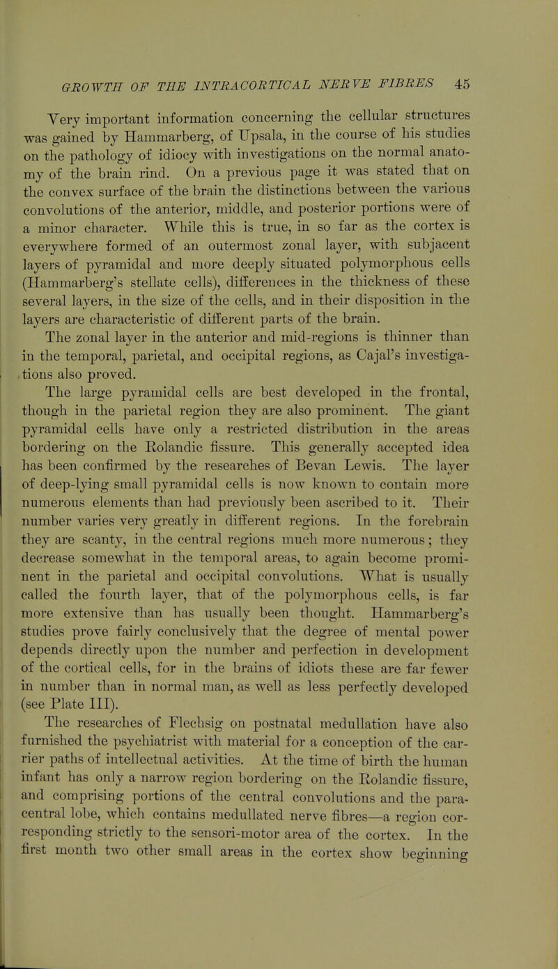 Yery important information concerning the cellular structures was gained by Hammarberg, of Upsala, in the course of his studies on the pathology of idiocy with investigations on the normal anato- my of the brain rind. On a previous page it was stated that on the convex surface of the brain the distinctions between the various convolutions of the anterior, middle, and posterior portions were of a minor character. While this is true, in so far as the cortex is everywhere formed of an outermost zonal layer, with subjacent layers of pyramidal and more deeply situated polymorphous cells (Hammarberg's stellate cells), differences in the thickness of these several layers, in the size of the cells, and in their disposition in the layers are characteristic of different parts of the brain. The zonal layer in the anterior and mid-regions is thinner than in the temporal, parietal, and occipital regions, as Cajal's investiga- tions also proved. The large pyramidal cells are best developed in the frontal, though in the parietal region they are also prominent. The giant pyramidal cells have only a restricted distribution in the areas bordering on the Rolandic fissure. This generally accepted idea has been confirmed by the researches of Bevan Lewis. The layer of deep-lying small pyramidal cells is now known to contain more numerous elements than had previously been ascribed to it. Their number varies very greatly in different regions. In the forebrain they are scanty, in the central regions much more numerous; they decrease somewhat in the temporal areas, to again become promi- nent in the parietal and occipital convolutions. What is usually called the fourth layer, that of the polymorj^hous cells, is far more extensive than has usually been thought. Hammarberg's studies prove fairly conclusively that the degree of mental power depends directly upon the number and perfection in development of the cortical cells, for in the brains of idiots these are far fewer in number than in normal man, as well as less perfectly developed (see Plate III). The researches of Flechsig on postnatal medullation have also famished the psychiatrist with material for a conception of the car- rier paths of intellectual activities. At the time of birth the human infant has only a narrow region bordering on the Eolandic fissure, and comprising portions of the central convolutions and the para- central lobe, which contains medullated nerve fibres—a region cor- responding strictly to the sensori-motor area of the cortex. In the first month two other small areas in the cortex show beginning
