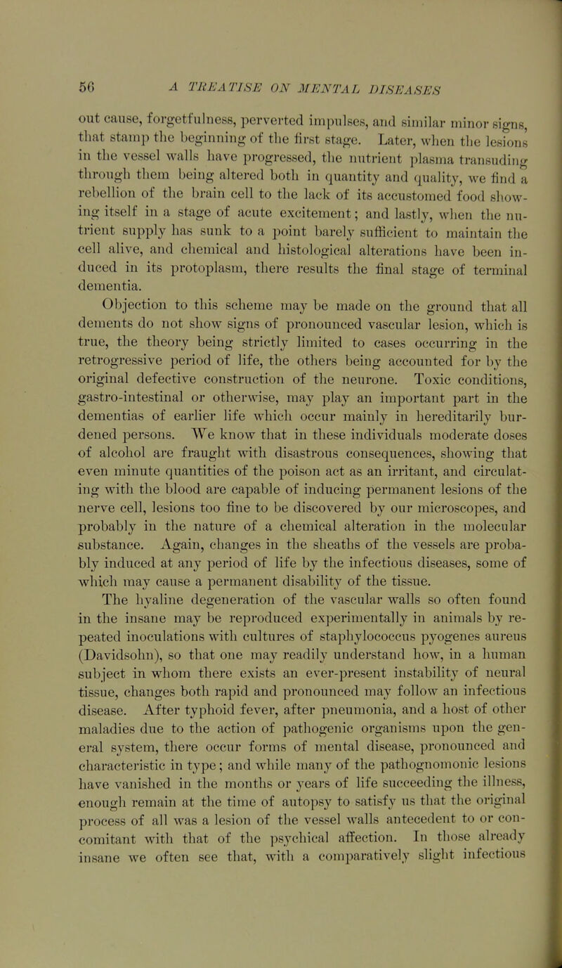 out cause, forgetfuluess, perverted impulses, and similar minor signs, that stamp the beginning of the first stage. Later, when the lesions in the vessel walls have progressed, the nutrient plasma transuding through them being altered both in quantity and quahtj, we find a rebellion of the brain cell to the lack of its accustomed food show- ing itself in a stage of acute excitement; and lastly, when the nu- trient supply has sunk to a point barely sufficient to maintain the cell alive, and chemical and histological alterations have been in- duced in its protoplasm, there results the final stage of terminal dementia. Objection to this scheme may be made on the ground that all dements do not show signs of pronounced vascular lesion, which is true, the theory being strictly limited to cases occurring in the retrogressive period of life, the others being accounted for by the original defective construction of the neurone. Toxic conditions, gasti'o-intestinal or otherwise, may play an important part in the dementias of earlier life which occur mainly in hereditarily bur- dened persons. We know that in these individuals moderate doses of alcohol are fraught with disastrous consequences, showing that even minute quantities of the poison act as an irritant, and circulat- ing with the blood are capable of inducing permanent lesions of the nerve cell, lesions too fine to be discovered by our microscopes, and probably in the nature of a chemical alteration in the molecular substance. Again, changes in the sheaths of the vessels are proba- bly induced at any period of life by the infectious diseases, some of which may cause a permanent disability of the tissue. The hyaline degeneration of the vascular walls so often found in the insane may be reproduced experimentally in animals by re- peated inoculations with cultures of staphylococcus pyogenes aureus (Davidsohn), so that one may readily understand how, in a human subject in whom there exists an ever-present instability of neural tissue, changes both rapid and pronounced may follow an infectious disease. After typhoid fever, after pneumonia, and a host of other maladies due to the action of pathogenic organisms upon the gen- eral system, there occur forms of mental disease, pronounced and characteristic in type; and while many of the pathognomonic lesions have vanished in the months or years of life succeeding the illness, enough remain at the time of autopsy to satisfy us that the original process of all was a lesion of the vessel walls antecedent to or con- comitant with that of the psychical affection. In those already insane we often see that, with a comparatively slight infectious