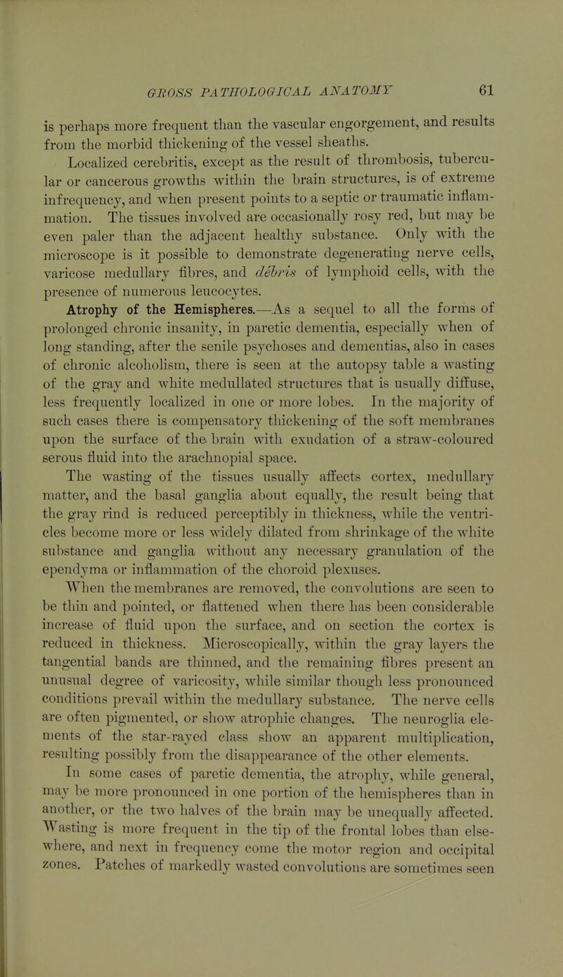 is perhaps more frequent than the vascular engorgement, and results from the morbid thickening of the vessel sheaths. Localized cerebritis, except as the result of thrombosis, tubercu- lar or cancerous growths within the brain structures, is of extreme inf requency, and when present points to a septic or traumatic inflam- mation. The tissues involved are occasionally rosy red, but may be even paler than the adjacent healthy substance. Only with the microscope is it possible to demonstrate degenerating nerve cells, varicose medullary fibres, and debris of lymphoid cells, with tlie presence of numerous leucocytes. Atrophy of the Hemispheres.—As a sequel to all the forms of prolonged chronic insanity, in paretic dementia, especially when of long standing, after the senile psychoses and dementias, also in cases of chronic alcoholism, there is seen at the autopsy table a wasting of the gray and white medullated structures that is usually diffuse, less frequently localized in one or more lobes. In the majority of such cases there is compensatory thickening of the soft membranes upon the surface of the- brain with exudation of a straw-coloured serous fluid into the arachnopial space. The wasting of the tissues usually aflPects cortex, medullary matter, and the basal ganglia about equally, the result being that the gray rind is reduced perceptibly in thickness, while the ventri- cles become more or less widely dilated from shrinkage of the white substance and ganglia without any necessary granulation of the ependyma or inflammation of the choroid plexuses. When the membranes are removed, the convolutions are seen to be thin and pointed, or flattened when there has been considerable increase of fluid upon the surface, and on section the cortex is reduced in thickness. Microscopically, within the gray layers the tangential bands are thinned, and the remaining fibres present an unusual degree of varicosity, while similar though less pronounced conditions prevail within the medullary substance. The nerve cells are often pigmented, or show atrophic changes. The neurogha ele- ments of the star-rayed class show an apparent multiplication, resulting possibly from the disappearance of the other elements. In some cases of paretic dementia, the atrophy, while general, may be more pronounced in one portion of the hemispheres than in another, or the two halves of the brain may be unequally affected. Wasting is more frequent in the tip of the frontal lobes than else- where, and next in frequency come the motor region and occipital zones. Patches of markedly wasted convolutions are sometimes seen