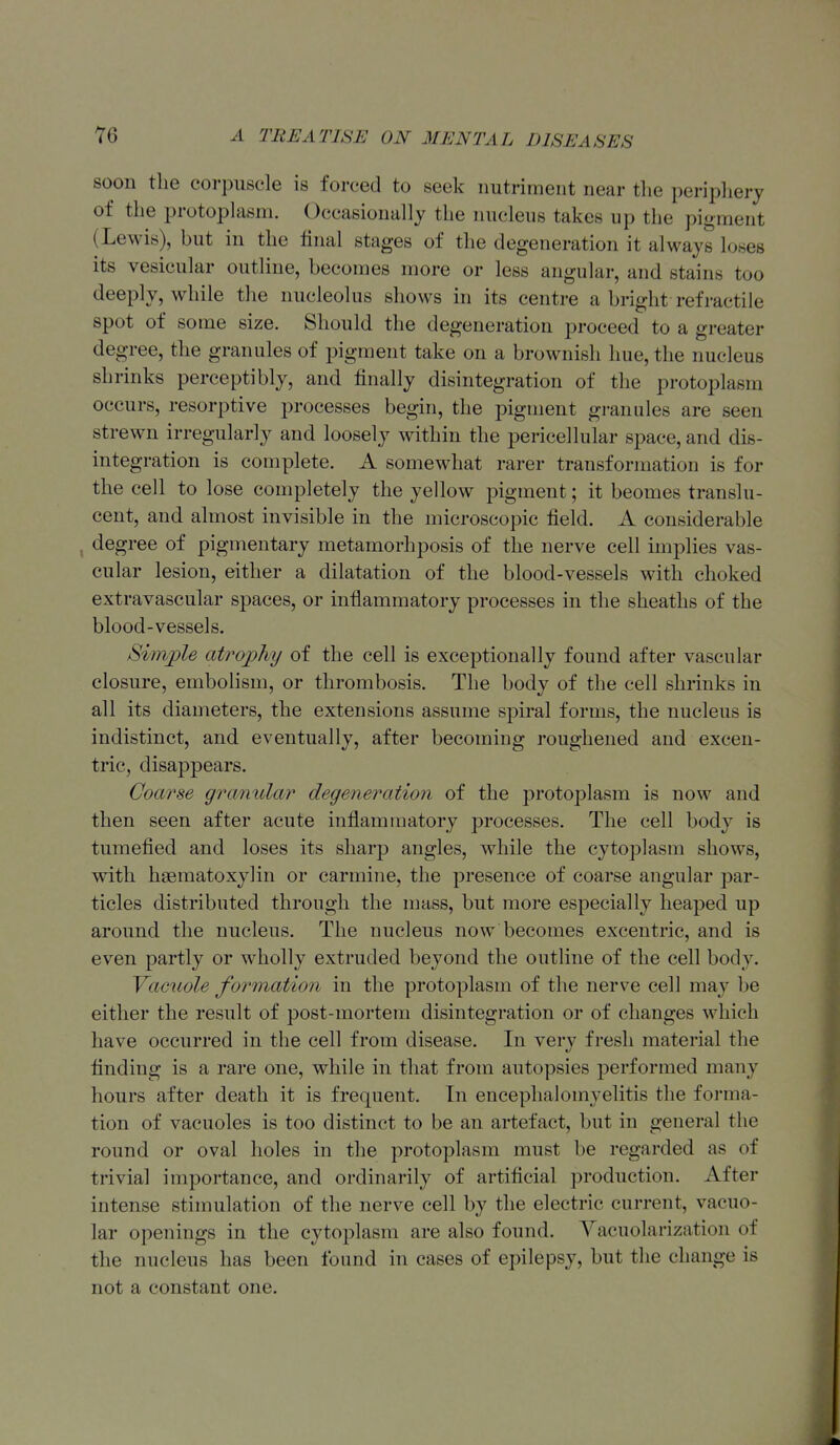 soon the corpuscle is forced to seek nutriment near tlie periplierj of the protoplasm. Occasionally the nucleus takes up the pigment (Lewis), but in the iinal stages of the degeneration it always loses its vesicular outline, becomes more or less angular, and stains too deeply, while the nucleolus shows in its centre a bright refractile spot of some size. Should the degeneration proceed to a greater degree, the granules of pigment take on a brownish hue, the nucleus shrinks perceptibly, and finally disintegration of the protoplasm occurs, resorptive processes begin, the pigment gi-anules are seen strewn irregularly and loosely within the pericellular space, and dis- integration is complete. A somewhat rarer transformation is for the cell to lose completely the yellow pigment; it beomes translu- cent, and almost invisible in the microscopic field. A considerable , degree of pigmentary metamorhposis of the nerve cell implies vas- cular lesion, either a dilatation of the blood-vessels with choked extravascular spaces, or inflammatory processes in the sheaths of the blood-vessels. Simple atrophy of the cell is exceptionally found after vascular closure, embolism, or thrombosis. The body of the cell shrinks in all its diameters, the extensions assume spiral forms, the nucleus is indistinct, and eventually, after becoming roughened and excen- tric, disappears. Coarse granular degeneration of the protoplasm is now and then seen after acute inflammatory processes. The cell body is tumefied and loses its sharp angles, while the cytoplasm shows, with haematoxylin or carmine, the presence of coarse angular par- ticles distributed through the mass, but more especially heaped up around the nucleus. The nucleus now becomes excentric, and is even partly or wholly extruded beyond the outline of the cell body. Yacuole formation in the protoplasm of the nerve cell may be either the result of post-mortem disintegration or of changes which have occurred in the cell from disease. In very fresh material the finding is a rare one, while in that from autopsies performed many hours after death it is frequent. In encephalomyelitis the forma- tion of vacuoles is too distinct to be an artefact, but in general the round or oval holes in the protoplasm must be regarded as of trivial importance, and ordinarily of artificial production. After intense stimulation of the nerve cell by the electric current, vacuo- lar openings in the cytoplasm are also found. Yacuolarization of the nucleus has been found in cases of epilepsy, but the change is not a constant one.