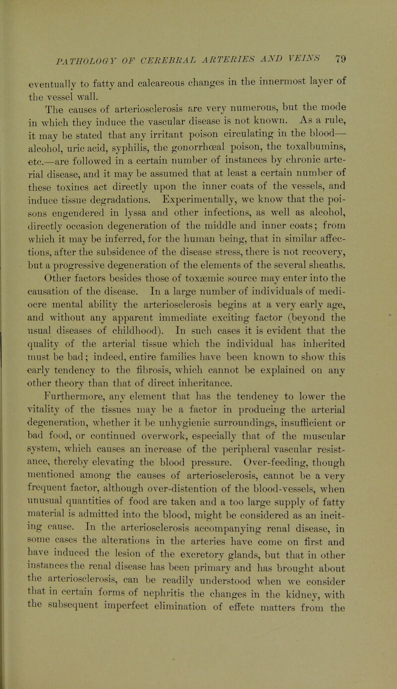 eventually to fatty and calcareous changes in tlie innermost layer of the vessel vs^all. The causes of arteriosclerosis are very numerous, but the mode in which they induce the vascular disease is not known. As a rule, it may be stated that any irritant poison circulating in the blood— alcohol, uric acid, syphilis, the gonorrhoeal poison, the toxalbumins, etc.—are followed in a certain number of instances by chronic arte- rial disease, and it may be assumed that at least a certain numl)er of these toxines act directly upon the inner coats of the vessels, and induce tissue degradations. Experimentally, we know that the poi- sons engendered in lyssa and other infections, as well as alcohol, directly occasion degeneration of the middle and inner coats; from which it may be inferred, for the human being, that in similar affec- tions, after the subsidence of the disease stress, there is not recovery, but a progressive degeneration of the elements of the several sheaths. Other factors besides those of toxsemic source may enter into the causation of the disease. In a large number of individuals of medi- ocre mental ability the arteriosclerosis begins at a very early age, and without any apparent immediate exciting factor (beyond the usual diseases of childhood). In such cases it is evident that the quality of the arterial tissue wdiich the individual has inherited must be bad; indeed, entire families have been known to show this early tendency to the fibrosis, which cannot be explained on any other theory than that of direct inheritance. Furthermore, any element that has the tendency to lower the vitality of the tissues may be a factor in producing the arterial degeneration, whether it be unhygienic surroundings, insufiicient or bad food, or continued overwork, especially that of the muscular system, which causes an increase of the peripheral vascular resist- ance, thereby elevating the blood pressure. Over-feeding, though mentioned among the causes of arteriosclerosis, cannot be a very frequent factor, although over-distention of the blood-vessels, when unusual quantities of food are taken and a too large supply of fatty material is admitted into the blood, might be considered as an incit- ing cause. In the arteriosclerosis accompanying renal disease, in some cases the alterations in the arteries have come on first and have induced the lesion of the excretory glands, but that in other instances the renal disease has been primary and has brought about the arteriosclerosis, can be readily understood when we consider that in certain forms of nephritis the changes in the kidney, with the subsequent imperfect elimination of effete matters fro\n the