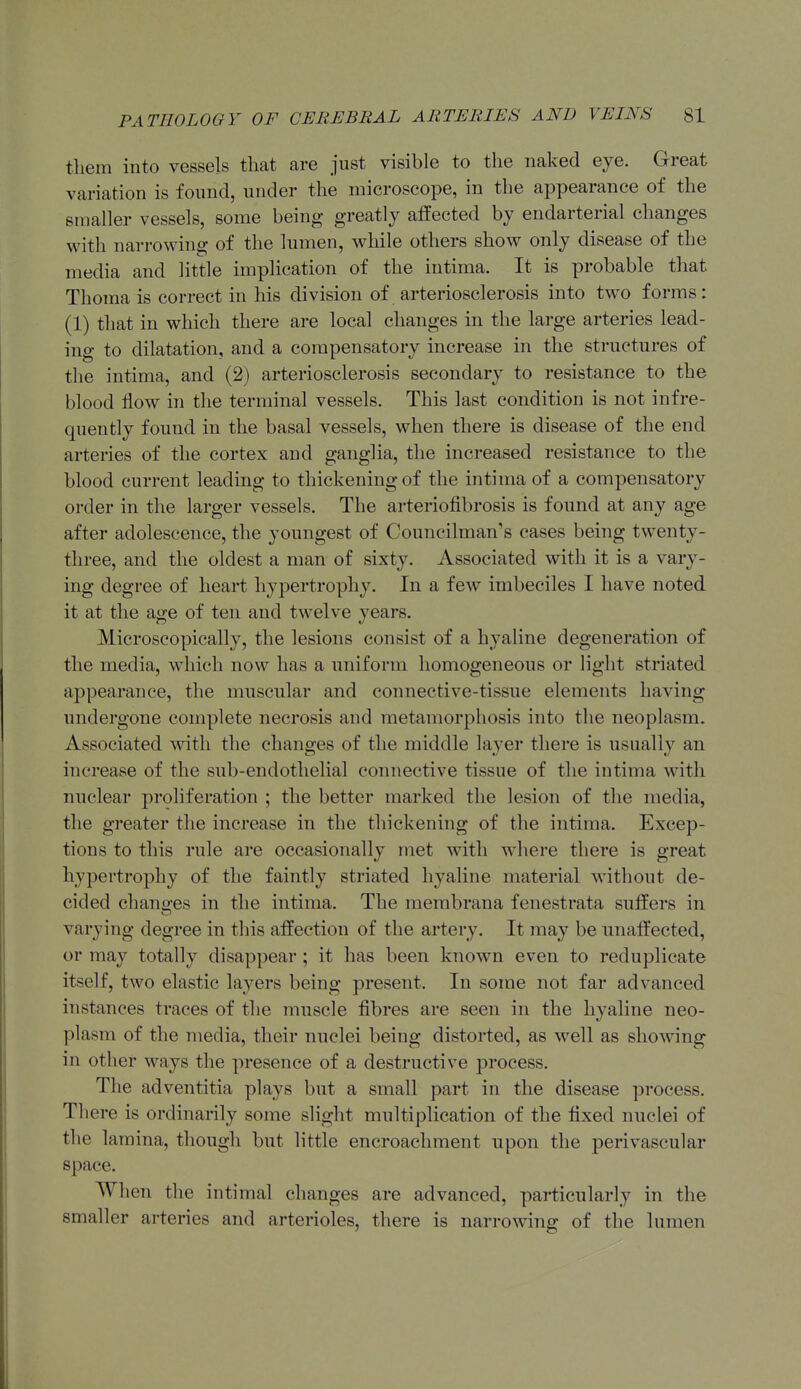them into vessels that are just visible to the naked eye. Great variation is found, under the microscope, in the appearance of the smaller vessels, some being greatly affected by endarterial changes with narrowing of the lumen, while others show only disease of the media and little implication of the intima. It is probable that Thoraa is correct in his division of arteriosclerosis into two forms: (1) that in which there are local changes in the large arteries lead- ing to dilatation, and a compensatory increase in the structures of the intima, and (2) arteriosclerosis secondary to resistance to the blood flow in the terminal vessels. This last condition is not infre- quently found in the basal vessels, when there is disease of the end arteries of the cortex and ganglia, the increased resistance to the blood current leading to thickening of the intima of a compensatory order in the larger vessels. The arteriofibrosis is found at any age after adolescence, the youngest of Councilman's cases being twenty- three, and the oldest a man of sixty. Associated with it is a vary- ing degree of heart hypertrophy. In a few imbeciles I have noted it at the age of ten and twelve years. Microscopically, the lesions consist of a hyaline degeneration of the media, which now has a uniform homogeneous or light striated appearance, the muscular and connective-tissue elements having undergone complete necrosis and metamorphosis into the neoplasm. Associated with the changes of the middle layer there is usually an increase of the sub-endothelial connective tissue of the intima with nuclear proliferation ; the better marked the lesion of the media, the greater the increase in the thickening of the intima. Excep- tions to this rule are occasionally met with where there is great hypertrophy of the faintly striated hyaline material without de- cided changes in the intima. The membrana fenestrata suffers in varying degree in this affection of the artery. It may be unaffected, or may totally disappear ; it has been known even to reduplicate itself, two elastic layers being present. In some not far advanced instances traces of the muscle fibres are seen in the hyaline neo- plasm of the media, their nuclei being distorted, as well as showing in other ways the presence of a destructive process. The adventitia plays but a small part in the disease process. There is ordinarily some slight multiplication of the fixed nuclei of the lamina, though but little encroachment upon the perivascular space. When the intimal changes are advanced, particularly in the smaller arteries and arterioles, there is narrowing of the lumen