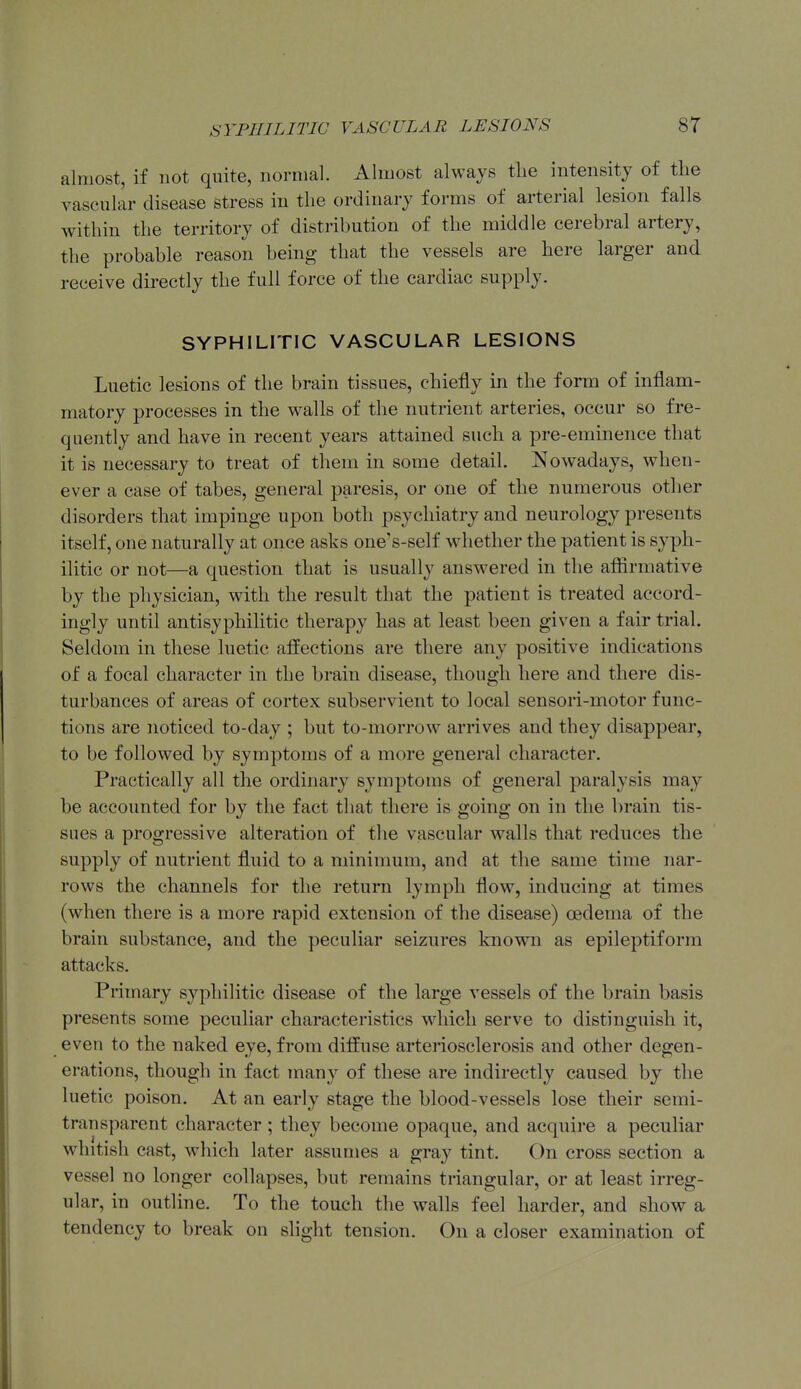 almost, if not quite, normal. Almost always tlie intensity of the vascular disease stress in the ordinary forms of arterial lesion falls within the territory of distribution of the middle cerebral artery, the probable reason being that the vessels are here larger and receive directly the full force of the cardiac supply. SYPHILITIC VASCULAR LESIONS Luetic lesions of the brain tissues, chiefly in the form of inflam- matory processes in the walls of the nutrient arteries, occur so fre- quently and have in recent years attained such a pre-eminence that it is necessary to treat of them in some detail. Nowadays, when- ever a case of tabes, general paresis, or one of the numerous other disorders that impinge upon both psychiatry and neurology presents itself, one naturally at once asks one's-self whether the patient is syph- ilitic or not—a question that is usually answered in the aflSrmative by the physician, with the result that the patient is treated accord- ingly until antisyphilitic therapy has at least been given a fair trial. Seldom in these luetic atfections are there any positive indications of a focal character in the brain disease, though here and there dis- turbances of areas of cortex subservient to local sensori-motor func- tions are noticed to-day ; but to-morrow arrives and they disappear, to be followed by symptoms of a more general character. Practically all the ordinary symptoms of general paralysis may be accounted for by the fact that there is going on in the brain tis- sues a progressive alteration of the vascular walls that reduces the supply of nutrient fluid to a minimum, and at the same time nar- rows the channels for the return lymph flow, inducing at times (when there is a more rapid extension of the disease) cedema of the brain substance, and the peculiar seizures known as epileptiform attacks. Primary syphilitic disease of the large vessels of the brain basis presents some peculiar characteristics which serve to distinguish it, even to the naked eye, from diffuse arteriosclerosis and other degen- erations, though in fact many of these are indirectly caused by the luetic poison. At an early stage the blood-vessels lose their semi- transparent character ; they become opaque, and acquire a peculiar whitish cast, which later assumes a gray tint. On cross section a vessel no longer collapses, but remains triangular, or at least irreg- ular, in outline. To the touch the walls feel harder, and show a tendency to break on slight tension. On a closer examination of