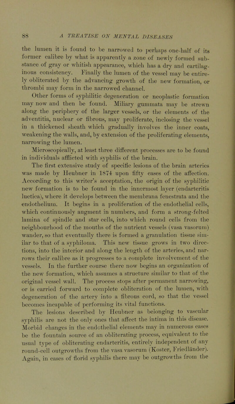 the lumen it is found to be narrowetl to ])erliap6 one-half of its former calibre bj what is apparently a zone of newly formed su]>- stanee of gray or whitish ai^pearance, which has a dry and cartilag- inous consistency. Finally the lumen of the vessel may be entire- ly obliterated by the advancing growth of the new formation, or thrombi may form in the narrowed channel. Other forms of syphilitic degeneration or neoplastic formation may now and then be found. Miliary gummata may be strewn along the periphei-y of the larger vessels, or the elements of the adventitia, nuclear or fibrous, may proliferate, inclosing the vessel in a thickened sheath which gradually involves the inner coats, weakening the walls, and, by extension of the proliferating elements, narrowing the lumen. Microscopically, at least three different processes are to be found in individuals afflicted with syphilis of the brain. The first extensive study of specific lesions of the brain arteries was made by Heubner in 1874 upon fifty cases of the affection. According to this writer's acceptation, the origin of the syphilitic new formation is to be found in the innermost layer (endarteritis luetica), where it develops between the membrana fenestrata and the endothelium. It begins in a proliferation of the endothelial cells, which continuously augment in numbers, and form a strong-felted lamina of spindle and star cells, into which round cells from the neighbourhood of the mouths of the nutrient vessels (vasa vasorum) wander, so that eventually there is formed a granulation tissue sim- ilar to that of a syphiloma. This new tissue gi-ows in two direc- tions, into the interior and along the length of the arteries, and nar- rows their calibre as it progresses to a complete involvement of the vessels. In the further course there now begins an organization of the new formation, which assumes a structure similar to that of the original vessel wall. The process stops after ])ermanent narrowing, or is carried forward to complete obliteration of the lumen, with degeneration of the artery into a fibrous cord, so that the vessel becomes incapable of performing its vital functions. The lesions described by Heubner as belonging to vascular syphilis are not the only ones that affect the intima in this disease. Morbid changes in the endothelial elements may in numerous cases be the fountain source of an obliterating process, equivalent to the usual type of obliterating endarteritis, entirely independent of any round-cell outgrowths from the vasa vasorum (Koster, Friedliinder). Again, in cases of florid syphilis there may be outgrowths from the