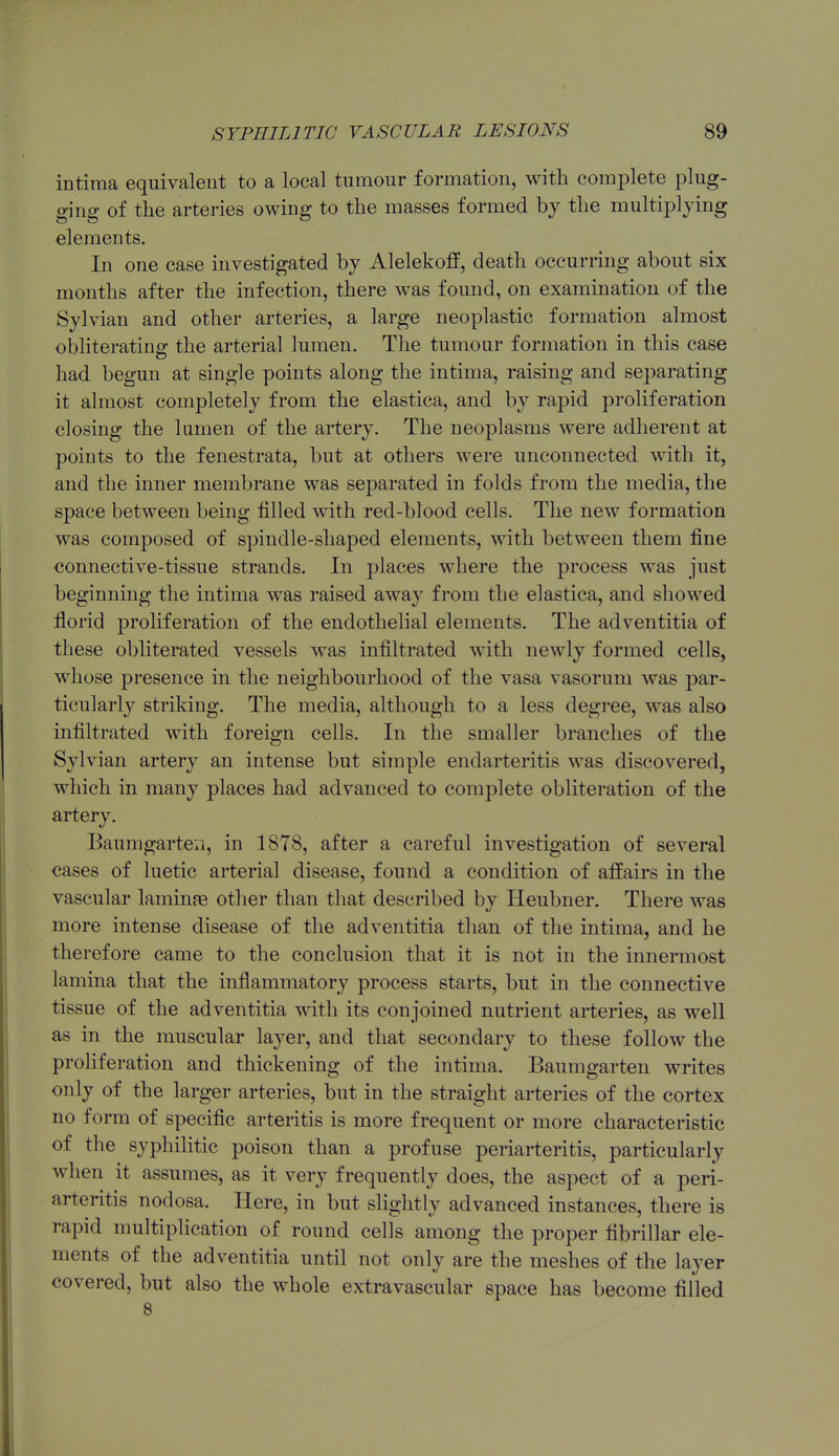 intima equivalent to a local tumour formation, with complete plug- ging of the arteries owing to the masses formed by the multij^lying elements. In one case investigated by Alelekoff, death occurring about six months after the infection, there was found, on examination of the Sylvian and other arteries, a large neoplastic formation almost obliterating the arterial lumen. The tumour formation in this case had begun at single points along the intima, raising and separating it almost completely from the elastica, and by rapid proliferation closing the lumen of the artery. The neoplasms were adherent at points to the fenestrata, but at others were unconnected with it, and the inner membrane was separated in folds from the media, the space between being filled with red-blood cells. The new formation was composed of spindle-shaped elements, with between them fine connective-tissue strands. In places where the process was just beginning the intima was raised away from the elastica, and showed florid proliferation of the endothelial elements. The adventitia of these obliterated vessels was infiltrated with newly formed cells, whose presence in the neighbourhood of the vasa vasorum was par- ticularly striking. The media, although to a less degree, was also infiltrated with foreign cells. In the smaller branches of the Sylvian artery an intense but simple endarteritis was discovered, which in many places had advanced to complete obliteration of the artery. Baumgarte:i, in 1878, after a careful investigation of several cases of luetic arterial disease, found a condition of affairs in the vascular laminre other than that described bv Heubner. There was more intense disease of the adventitia than of the intima, and he therefore came to the conclusion that it is not in the innermost lamina that the inflammatory process starts, but in the connective tissue of the adventitia with its conjoined nutrient arteries, as well as in the muscular layer, and that secondary to these follow the proliferation and thickening of the intima. Baumgarten writes only of the larger arteries, but in the straight arteries of the cortex no form of specific arteritis is more frequent or more characteristic of the syphilitic poison than a profuse periarteritis, particularly when it assumes, as it very frequently does, the aspect of a peri- arteritis nodosa. Here, in but slightly advanced instances, there is rapid multiplication of round cells among the proper fibrillar ele- ments of the adventitia until not only are the meshes of the layer covered, but also the whole extravascular space has become filled 8