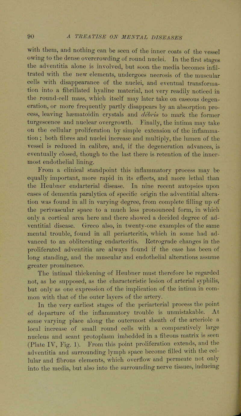 with them, and nothing can be seen of the inner coats of the vessel owing to the dense overcrowding of round nuclei. In the first stages the adventitia alone is involved, but soon the media becomes infil- trated with the new elements, undergoes necrosis of the muscular cells with disappearance of the nuclei, and eventual transforma- tion into a fibrillated hyaline material, not very readily noticed in the round-cell mass, which itself may later take on caseous degen- eration, or more frequently partly disappears by an absorption pro- cess, leaving haematoidin crystals and debris to mark the former turgescence and nuclear overgrowth. Finally, the intima may take on the cellular proliferation by simple extension of the inflamma- tion ; both fibres and nuclei increase and multiply, the lumen of the vessel is reduced in calibre, and, if the degeneration advances, is eventually closed, though to the last there is retention of the inner- most endothelial lining. From a clinical standpoint this inflammatory process may be equally important, more rapid in its effects, and more lethal than the Heubner endarterial disease. In nine recent autopsies upon cases of dementia paralytica of specific origin the adventitial altera- tion was found in all in varying degree, from complete filling up of the perivascular space to a much less pronounced form, in which only a cortical area here and there showed a decided degree of ad- ventitial disease. Greco also, in twenty-one examples of the same mental trouble, found in all periarteritis, which in some had ad- vanced to an obliterating endarteritis. Retrograde changes in the proliferated adventitia are always found if the case has been of long standing, and the muscular and endothelial alterations assume greater prominence. The intimal thickening of Heubner must therefore be regarded not, as he supposed, as the characteristic lesion of arterial syphilis, but only as one expression of the implication of the intima in com- mon with that of the outer layers of the artery. In the very earliest stages of the periarterial process the point of departure of the inflammatory trouble is unmistakable. At some varying place along the outermost sheath of the arteriole a local increase of small round cells with a comparatively large nucleus and scant protoplasm imliedded in a fibrous matrix is seen (Plate IV, Fig. 1). From this point proliferation extends, and the adventitia and surrounding lymph space become filled with the cel- lular and fibrous elements, which overflow and permeate not only into the media, but also into the surrounding nerve tissues, inducing