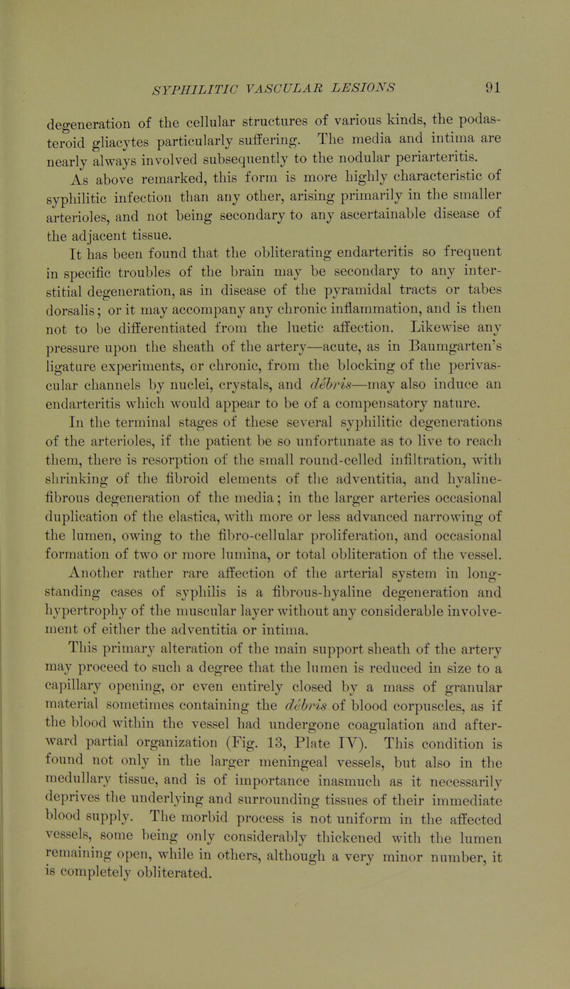 degeneration of the cellular structures of various kinds, the podas- teroid gliacytes particularly suffering. The media and intima are nearly always involved subsequently to the nodular periarteritis. As above remarked, this form is more highly characteristic of syphilitic infection than any other, arising primai'ily in the smaller arterioles, and not being secondary to any ascertainable disease of the adjacent tissue. It has been found that the obliterating endarteritis so frequent in specific troubles of the brain may be secondary to any inter- stitial degeneration, as in disease of the pyramidal tracts or tabes dorsalis; or it may accompany any chronic inflammation, and is then not to be differentiated from the luetic affection. Likewise any pressure upon the sheath of the artery—acute, as in Baumgarten's ligature experiments, or chronic, from the blocking of the perivas- cular channels by nuclei, crystals, and debris—may also induce an endarteritis which would appear to be of a compensatory nature. In the terminal stages of these several syphilitic degenerations of the arterioles, if the patient be so unfortunate as to live to reach them, there is resorption of the small round-celled infiltration, with shrinking of the fibroid elements of the adventitia, and hyaline- fibrous degeneration of the media; in the larger arteries occasional duplication of the elastica, with more or less advanced narrowing of the lumen, owing to the fibro-cellular proliferation, and occasional formation of two or more lumina, or total obliteration of the vessel. Another rather rare affection of the arterial system in long- standing cases of syphilis is a fibrous-hyaline degeneration and hypertrophy of the nmscular layer without any considerable involve- ment of either the adventitia or intima. This primary alteration of the main support sheath of the arteiy may proceed to such a degree that the lumen is reduced in size to a capillary opening, or even entirely closed by a mass of granular material sometimes containing the debris of blood corpuscles, as if the blood within the vessel had undergone coagulation and after- ward partial organization (Fig. 13, Plate lY). This condition is found not only in the larger meningeal vessels, but also in the medullary tissue, and is of importance inasmuch as it necessarily deprives the underlying and surrounding tissues of their immediate blood supply. The morbid process is not uniform in the affected vessels, some being only considerably thickened with the lumen remaining open, while in others, although a very minor number, it is completely obliterated.