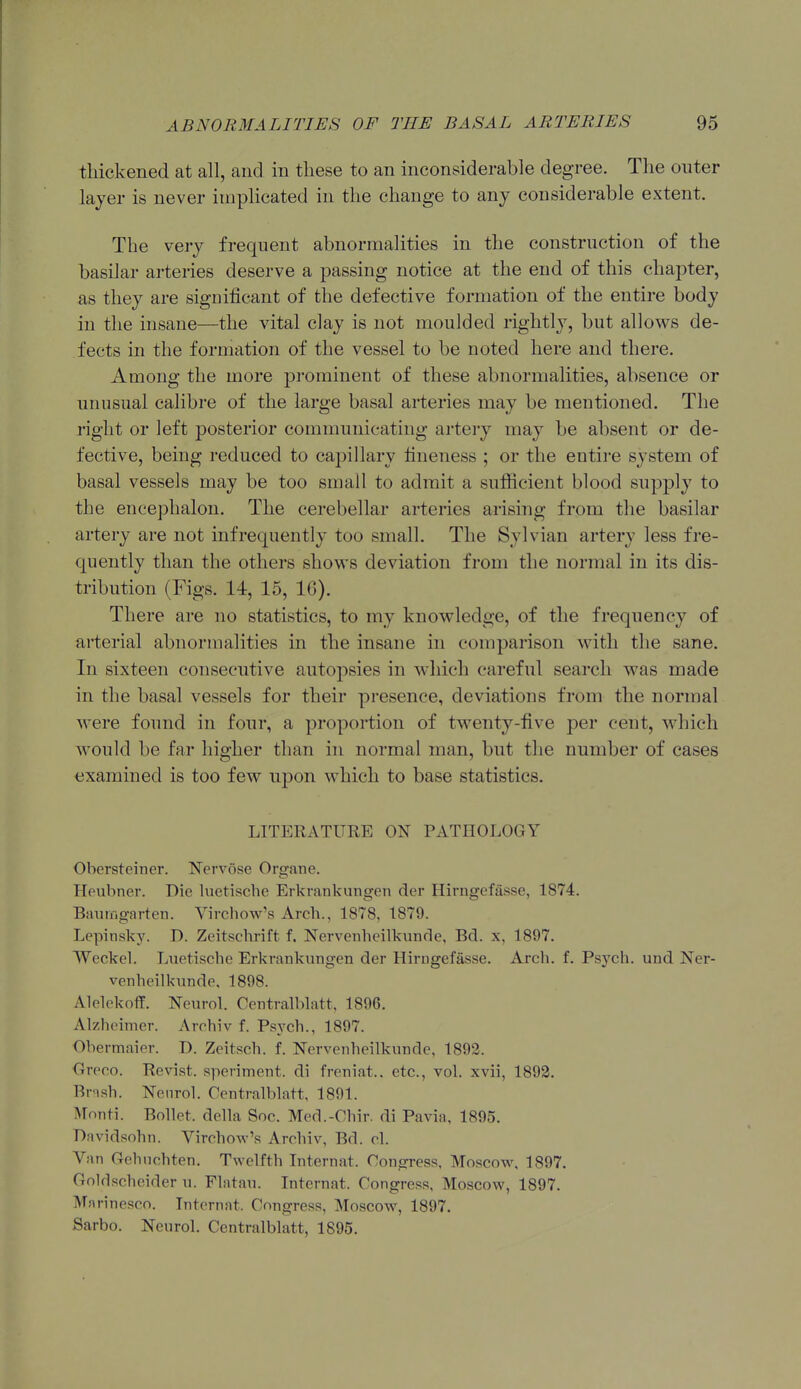 thickened at all, and in these to an inconsiderable degree. The outer layer is never implicated in the change to any considerable extent. The very frequent abnormalities in the construction of the basilar arteries deserve a passing notice at the end of this chapter, as they are significant of the defective formation of the entire body in the insane—the vital clay is not moulded rightly, but allows de- fects in the formation of the vessel to be noted here and there. Among the more prominent of these abnormalities, absence or unusual calibre of the large basal arteries may be mentioned. The right or left posterior communicating artery may be absent or de- fective, being reduced to capillary fineness ; or the entire system of basal vessels may be too small to admit a sufficient blood supply to the encephalon. The cerebellar arteries arising from the basilar artery are not infrequently too small. The Sylvian artery less fre- quently than the others shovrs deviation from the normal in its dis- tribution (Figs. 14, 15, 16). There are no statistics, to my knowledge, of the frequency of arterial abnormalities in the insane in comparison with the sane. In sixteen consecutive autopsies in which careful search was made in the basal vessels for their presence, deviations from the normal M'ere found in four, a proportion of twenty-five per cent, which would be far higher than in normal man, but the number of cases examined is too few upon which to base statistics. LITERATURE ON PATHOLOGY Obersteiner. Nervose Orj?ane. Heubner. Die luetische Erkrankungen der Hirugefasse, 1874. BauM-igarten. Virchow's Arch., 1878, 1879. Lepinsky. D. Zeitschrift f. Nervenheilkunde, Bd. x, 1897. Weckel. Luetische Erkrankungen der Hirngefasse. Arch. f. Psych, und Ner- venheilkunde, 1898. Alelekoff. Neurol. Centralblatt, 1896. Alzheimer. Arrhiv f. Psych., 1897. Obermaier. D. Zeitsch. f. Nervenheilkunde, 1892. Oreoo. Revist. speriment. di freniat.. etc., vol. xvii, 1892. Brnsh. Nenrol. Centralblatt, 1891. Monti. Bollet. della Soc. Med.-Chir. di Pavia, 1895. Bavidsohn. Virchow's Arohiv, Bd. cl. Van Gehnchten. Twelfth Liternat. Congress, Moscow, 1897. Goldscheider u. Flatau. Internat. Congress, Moscow, 1897. Marinesco. Internat. Congress, Moscow, 1897. Sarbo. Neurol. Centralblatt, 1895.