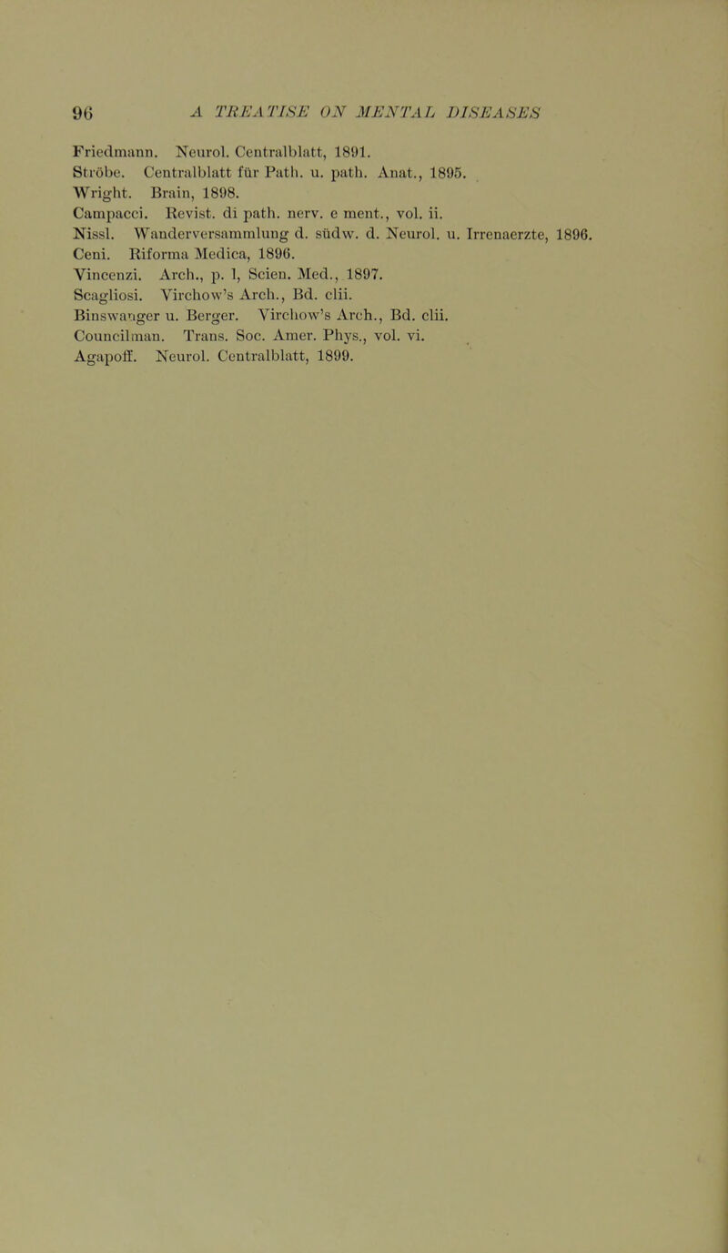 Friedmunn, Neurol. Centralblatt, 1891. Strobe. Centralblatt fiir Path. u. path. Anat., 1895, Wright. Brain, 1898. Campacci. Revist. di path. nerv. e ment., vol. ii. Nissl. Wanderversammlung d. stidw. d. Neurol, u. Irrenaerzte, 1896. Ceni, Riforma Medica, 1896, Vincenzi, Arch,, p, 1, Scien. Med., 1897, Scagliosi, Virchow's Arch., Bd. clii. Binswanger u. Berger, Virchow's Arch., Bd. clii. Councilman. Trans, Soc. Amer, Phys., vol. vi. Agapolf. Neurol. Centralblatt, 1899.