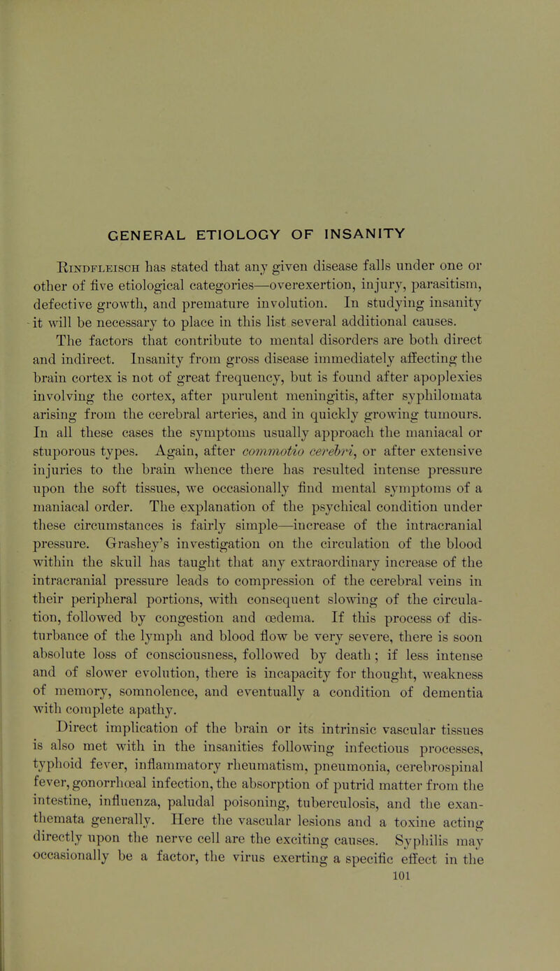 EiNDFLEiscH has stated that any given disease falls under one or other of five etiological categories—overexertion, injury, parasitism, defective growth, and premature involution. In studying insanity it will be necessary to place in this list several additional causes. The factors that contribute to mental disorders are both direct and indirect. Insanity from gross disease immediately affecting the brain cortex is not of great frequency, but is found after apoplexies involving the cortex, after purulent meningitis, after sypliilomata arising from the cerebral arteries, and in quickly growing tumours. In all these cases the symptoms usually approach the maniacal or stuporous types. Again, after commotio cerebri^ or after extensive injuries to the brain whence there has resulted intense pressure upon the soft tissues, we occasionally find mental symptoms of a maniacal order. The explanation of the psychical condition under these circumstances is fairly simple—increase of the intracranial pressure. Grashey's investigation on the circulation of the blood within the skull has taught that any extraordinary increase of the intracranial pressure leads to compression of the cerebral veins in their peripheral portions, with consequent slowing of the circula- tion, followed by congestion and oedema. If this process of dis- turbance of the lymph and blood flow be very severe, there is soon absolute loss of consciousness, followed by death; if less intense and of slower evolution, there is incapacity for thought, w^eakness of memory, somnolence, and eventually a condition of dementia with complete apathy. Direct implication of the brain or its intrinsic vascular tissues is also met with in the insanities following infectious processes, typhoid fever, inflammatory rheumatism, pneumonia, cerebrospinal fever, gonorrhoeal infection, the absorption of putrid matter from the intestine, influenza, paludal poisoning, tuberculosis, and the exan- themata generally. Here the vascular lesions and a toxine acting directly upon the nerve cell are the exciting causes. Syphilis may occasionally be a factor, the virus exerting a specific effect in the