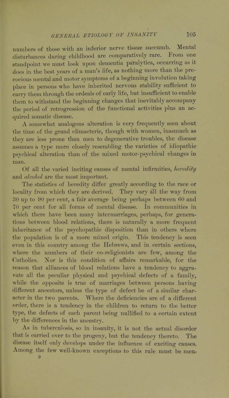 numbers of those with an inferior nerve tissue succumb. Mental disturbances during childhood are comparatively rare. From one standpoint we must look upon dementia paralytica, occurring as it does in tlie best years of a man's Hfe, as nothing more than the pre- cocious mental and motor symptoms of a beginning involution taking place in persons who have inherited nervous stability sufficient to carry them through the ordeals of early life, but insufficient to enable them to withstand the beginning changes that inevitably accompany the period of retrogression of the functional activities plus an ac- quired somatic disease. A somewhat analogous alteration is very frequently seen about the time of the grand climacteric, though with women, inasmuch as they are less prone than men to degenerative troubles, the disease assumes a type more closely resembling the varieties of idiopathic psychical alteration than of the mixed motor-psychical changes in man. Of all the varied inciting causes of mental infirmities, heredity and alcohol are the most important. The statistics of heredity differ greatly according to the race or locality from which they are derived. They vary all the way from 30 up to 90 per cent, a fair average being perhaps between 60 and 70 per cent for all forms of mental disease. In communities in which there have been many intermarriages, perliaps, for genera- tions between blood relations, there is naturally a more frequent inheritance of the psychopathic disposition than in others Avhere the population is of a more mixed origin. This tendency is seen even in this country among the Hebrews, and in certain sections, where the numbers of their co-religionists are few, among the Catholics. I^or is this condition of affairs remarkable, for the reason that alliances of blood relations have a tendency to aggra- vate all the peculiar physical and psychical defects of a family, while the opposite is true of marriages between persons having different ancestors, unless the type of defect be of a similar char- acter in the two parents. Where the deficiencies are of a different order, there is a tendency in the children to return to the better type, the defects of each parent being nullified to a certain extent by the differences in the ancestry. As in tuberculosis, so in insanity, it is not the actual disorder that is carried over to the progeny, but the tendency thereto. The disease itself only develops under the influence of exciting causes. Among the few well-known exceptions to this rule must be men- 9