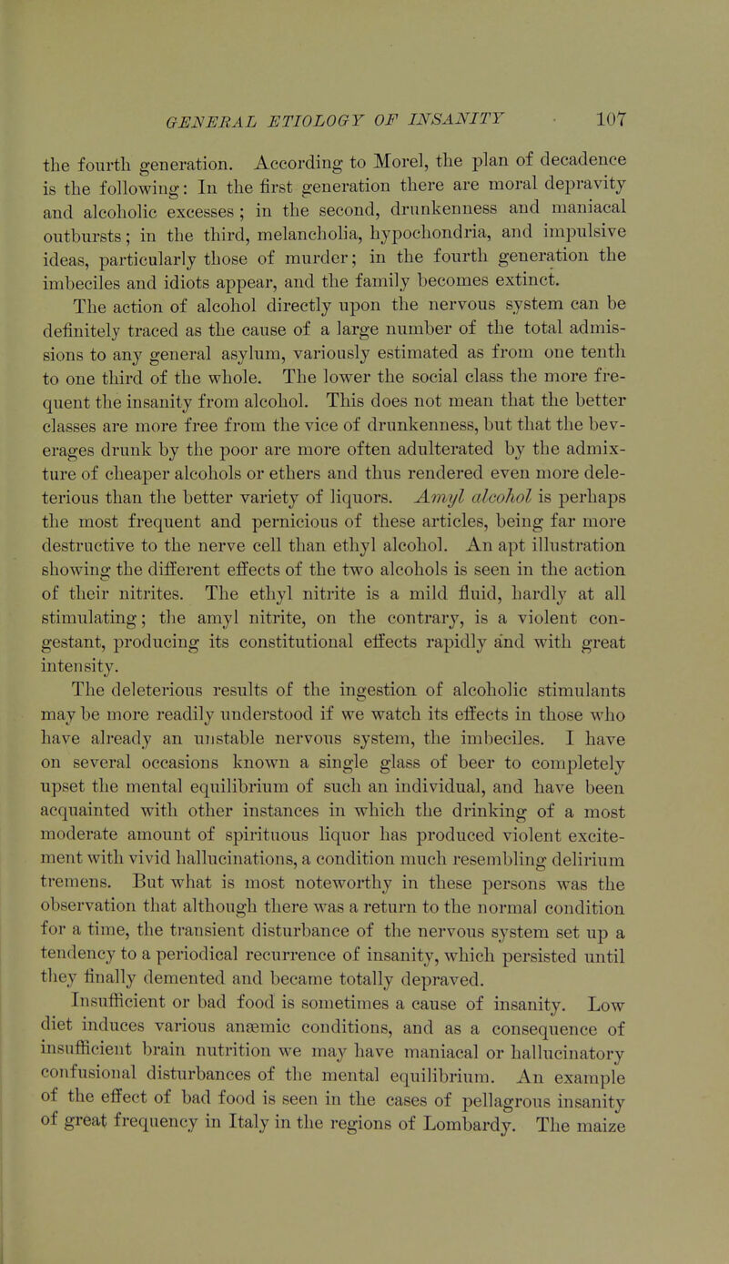 the fourth generation. According to Morel, the plan of decadence is the following: In the first generation there are moral depravity and alcoholic excesses ; in the second, drunkenness and maniacal outbursts; in the third, melancholia, hypochondria, and impulsive ideas, particularly those of murder; in the fourth generation the imbeciles and idiots appear, and the family becomes extinct. The action of alcohol directly upon the nervous system can be definitely traced as the cause of a large number of the total admis- sions to any general asylum, variously estimated as from one tenth to one third of the whole. The lower the social class the more fre- quent the insanity from alcohol. This does not mean that the better classes are more free from the vice of drunkenness, but that the bev- erages drunk by the poor are more often adulterated by the admix- ture of cheaper alcohols or ethers and thus rendered even more dele- terious than the better variety of liquors. Amyl alcohol is perhaps the most frequent and pernicious of these articles, being far more destructive to the nerve cell than ethyl alcohol. An apt illustration showing the different effects of the two alcohols is seen in the action of their nitrites. The ethyl nitrite is a mild fluid, hardly at all stimulating; the amyl nitrite, on the contrary, is a violent con- gestant, producing its constitutional effects rapidly and with great intensity. The deleterious results of the ingestion of alcoholic stimulants may be more readily understood if we watch its effects in those who have already an unstable nervous system, the imbeciles. I have on several occasions known a single glass of beer to completely upset the mental equilibrium of such an individual, and have been acquainted with other instances in which the drinking of a most moderate amount of spirituous liquor has produced violent excite- ment with vivid hallucinations, a condition much resembling delirium tremens. But what is most noteworthy in these persons was the observation that although there was a return to the normal condition for a time, the transient disturbance of the nervous system set up a tendency to a periodical recurrence of insanity, which persisted until they finally demented and became totally depraved. Insufficient or bad food is sometimes a cause of insanity. Low diet induces various angemic conditions, and as a consequence of insufficient brain nutrition we may have maniacal or hallucinatory confusional disturbances of the mental equilibrium. An example of the effect of bad food is seen in the cases of pellagrous insanity of great frequency in Italy in the regions of Lombardy. The maize