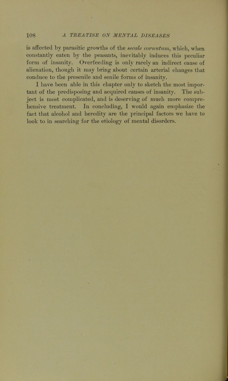 is affected by parasitic growtlis of the secale cornutum, which, wlien constantly eaten by the peasants, inevitably induces this peculiar form of insanity. Overfeeding is only rarely an indirect cause of alienation, though it may bring about certain arterial changes that conduce to the presenile and senile forms of insanity. I have been able in this chapter only to sketch the most impor- tant of the predisposing and acquired causes of insanity. The sub- ject is most complicated, and is deserving of much more compre- hensive treatment. In concluding, I would again emphasize the fact that alcohol and heredity are the principal factors we have to look to in searching for the etiology of mental disorders.