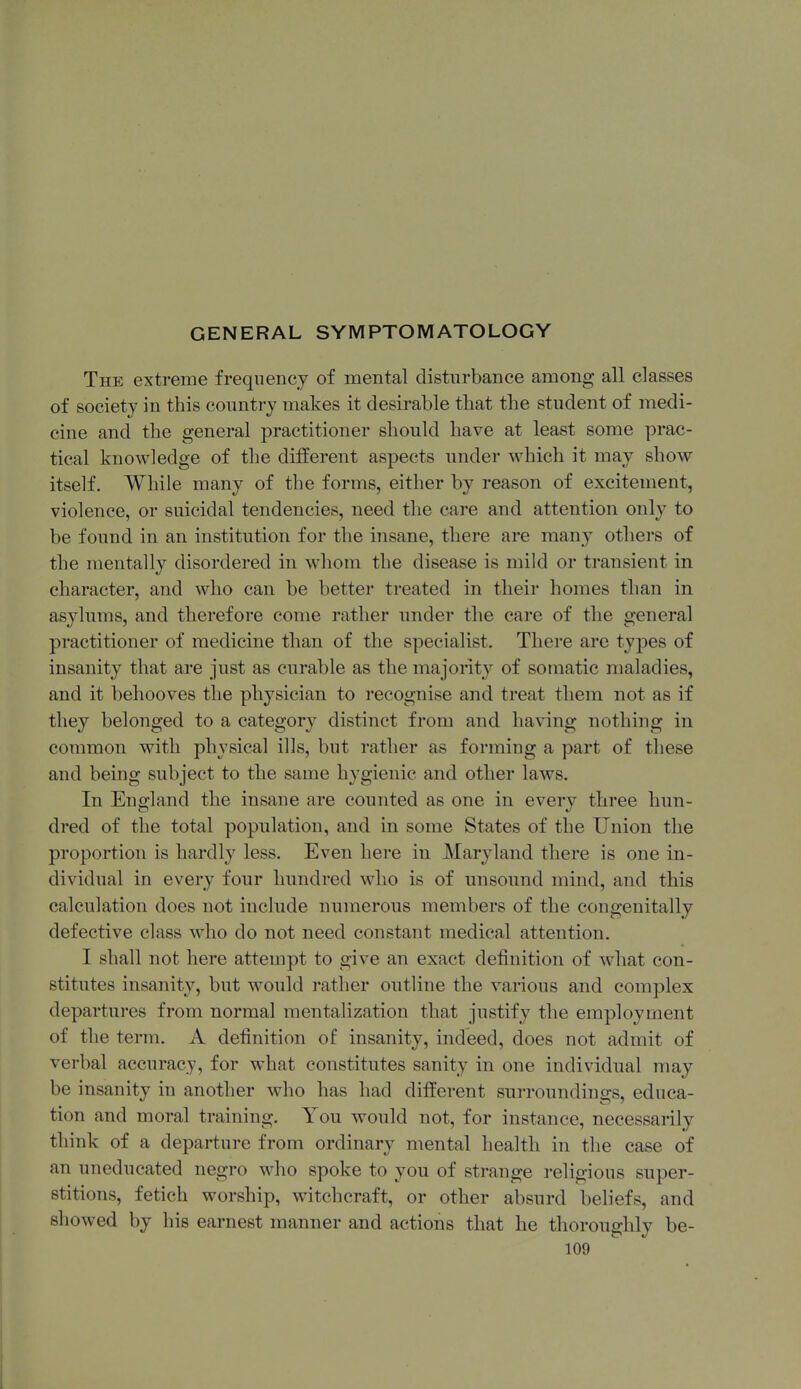 GENERAL SYMPTOMATOLOGY The extreme frequency of mental disturbance among all classes of society in this country makes it desirable that the student of medi- cine and the general practitioner should have at least some prac- tical knowledge of the different aspects under which it may show itself. While many of the forms, either by reason of excitement, violence, or suicidal tendencies, need the care and attention only to be found in an institution for the insane, there are many others of the mentally disordered in whom the disease is mild or transient in character, and who can be better treated in their homes than in asylums, and therefore come rather under the care of the general practitioner of medicine than of the specialist. There are tyjies of insanity that are just as curable as the majority of somatic maladies, and it behooves the physician to recognise and treat them not as if they belonged to a category distinct from and having nothing in common with physical ills, but rather as forming a part of these and being subject to the same hygienic and other laws. In England the insane are counted as one in every three hun- dred of the total population, and in some States of the Union the proportion is hardly less. Even here in Maryland there is one in- dividual in every four hundred who is of unsound mind, and this calculation does not include numerous members of the congenitally defective class who do not need constant medical attention. I shall not here attempt to give an exact definition of what con- stitutes insanity, but would rather outline the various and complex departures from normal mentalization that justify the employment of the term. A definition of insanity, indeed, does not admit of verbal accuracy, for what constitutes sanity in one individual may be insanity in another who has had different surroundings, educa- tion and moral training. You would not, for instance, necessarily tliink of a departure from ordinary mental health in the case of an uneducated negro who spoke to you of strange religious super- stitions, fetich worship, witchcraft, or other absurd beliefs, and showed by his earnest manner and actions that he thoroughly be-