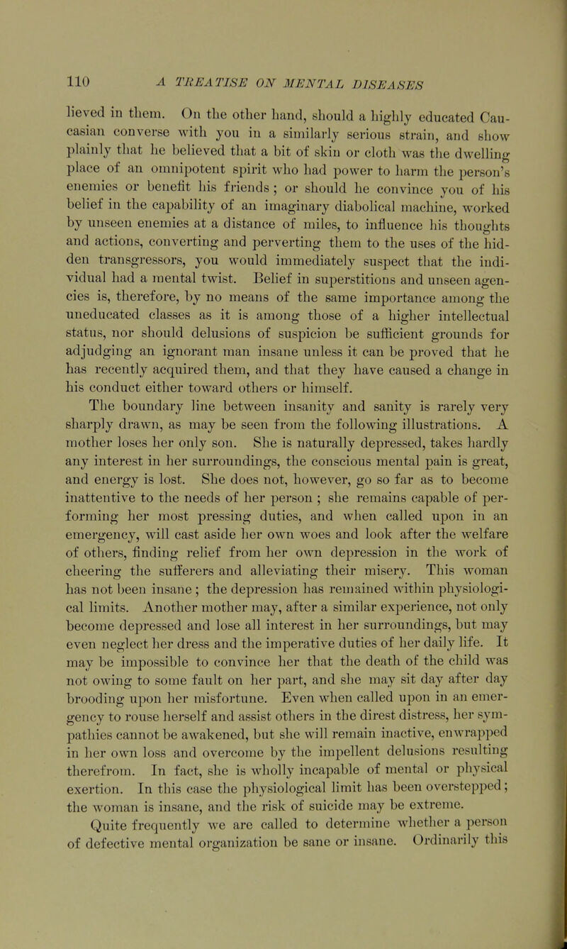 lieved in them. On the other hand, should a highly educated Cau- casian converse with you in a similarly serious strain, and show plainly that he believed that a bit of skin or cloth was the dwelling place of an omnipotent spirit who had power to harm the person's enemies or benelit his friends ; or should he convince you of his belief in the capability of an imaginary diabolical machine, worked by unseen enemies at a distance of miles, to influence his thouo-hts and actions, converting and perverting them to the uses of the hid- den transgressors, you would immediately suspect that the indi- vidual had a mental twist. Belief in superstitions and unseen agen- cies is, therefore, by no means of the same importance among the uneducated classes as it is among those of a higher intellectual status, nor should delusions of suspicion be sufficient grounds for adjudging an ignorant man insane unless it can be proved that he has recently acquired them, and that they have caused a change in his conduct either toward others or himself. The boundary line between insanity and sanity is rarely very sharply drawn, as may be seen from the following illustrations. A mother loses her only son. She is naturally depressed, takes hardly any interest in her surroundings, the conscious mental pain is great, and energy is lost. She does not, however, go so far as to become inattentive to the needs of her person ; she remains capable of per- forming her most pressing duties, and when called upon in an emergency, will cast aside her own woes and look after the welfare of others, finding relief from her own depression in the work of cheering the sulferers and alleviating their misery. This woman has not been insane ; the depression has remained within physiologi- cal limits. Another mother may, after a similar experience, not only become depressed and lose all interest in her surroundings, but may even neglect her dress and the imperative duties of her daily life. It may be impossible to convince her that the death of the child was not owing to some fault on her part, and she may sit day after day brooding upon her misfortune. Even when called upon in an emer- gency to rouse herself and assist others in the direst distress, her sym- pathies cannot be awakened, but she will remain inactive, enwrapped in her own loss and overcome by the impellent delusions resulting therefrom. In fact, she is wholly incapable of mental or physical exertion. In this case the physiological limit has been overstepped; the woman is insane, and the risk of suicide may be extreme. Quite frequently we are called to determine whether a person of defective mental orsjanization be sane or insane. Ordinarily this