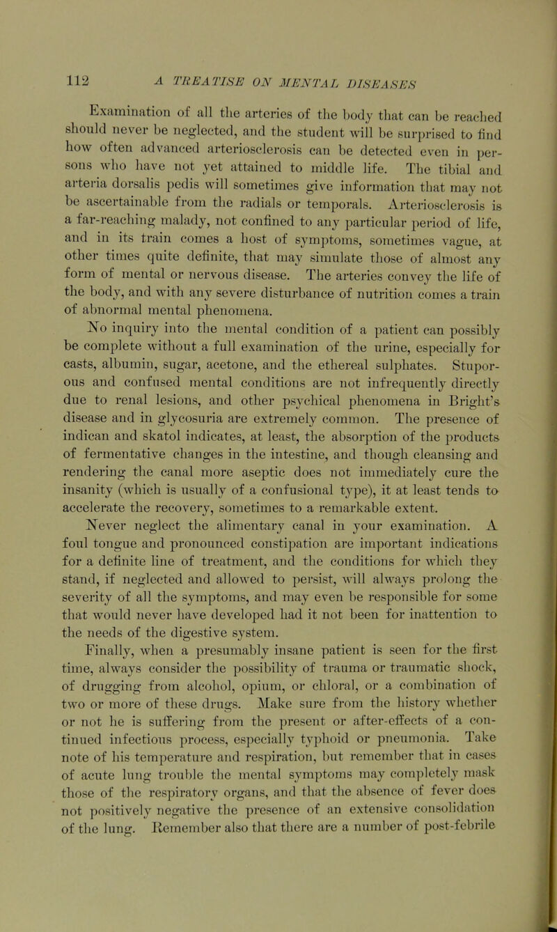 Examination of all the arteries of the hody that can be reached should never be neglected, and the student will be suri)rised to find how often advanced arteriosclerosis can be detected even in per- sons who have not yet attained to middle life. The tibial and arteria dorsalis pedis will sometimes give information that may not be ascertainable from the radials or temporals. Arteriosclerosis is a far-reaching malady, not confined to any particular period of life, and in its train comes a host of symptoms, sometimes vague, at other times quite definite, that may simulate those of almost any form of mental or nervous disease. The arteries convey the life of the body, and with any severe disturbance of nutrition comes a train of abnormal mental phenomena. No inquiry into the mental condition of a patient can possibly be complete without a full examination of the urine, especially for casts, albumin, sugar, acetone, and the ethereal sulphates. Stupor- ous and confused mental conditions are not infrequently directly due to renal lesions, and other psychical phenomena in Bright's disease and in glycosuria are extremely common. The presence of indican and skatol indicates, at least, the absorption of the products of fermentative changes in the intestine, and though cleansing and rendering the canal more aseptic does not immediately cure the insanity (which is usually of a confusional tjqDe), it at least tends to accelerate the recovery, sometimes to a remarkable extent. ^^ever neglect the alimentary canal in your examination. A foul tongue and pronounced constipation are important indications for a definite line of treatment, and the conditions for which they stand, if neglected and allowed to persist, will always prolong the severity of all the symptoms, and may even be responsible for some that would never have developed had it not been for inattention to the needs of the digestive system. Finally, when a presumably insane patient is seen for the first time, always consider the possibility of trauma or traumatic shock, of drugging from alcohol, opium, or chloral, or a combination of two or more of these drugs. Make sure from the history whether or not he is suffering from the present or after-effects of a con- tinued infectious process, especially typhoid or pneumonia. Take note of his temperature and respiration, but remember that in cases of acute lung trouble the mental symptoms may completely mask those of the respiratory organs, and that the absence of fever does not positively negative the presence of an extensive consolidation of the lung. Remember also that there are a number of post-febrile
