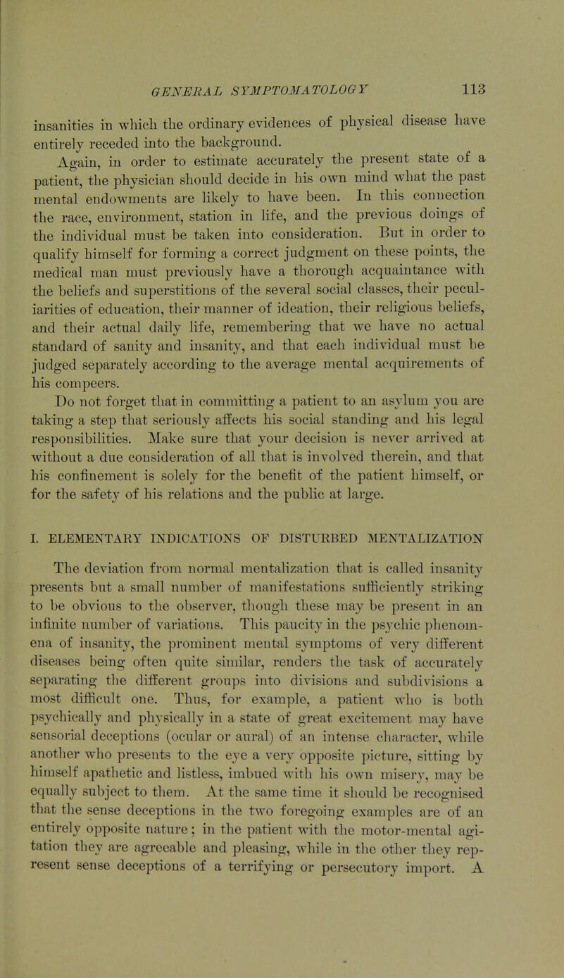 insanities in which the ordinary evidences of physical disease have entirely receded into the background. Again, in order to estimate accurately the present state of a patient, the physician should decide in his own mind what the past mental endowments are likely to have been. In this connection the race, environment, station in life, and the previous doings of the individual must be taken into consideration. But in order to qualify himself for forming a correct judgment on these points, the medical man must previously have a thorough acquaintance with the beliefs and superstitions of the several social classes, their pecul- iarities of education, their manner of ideation, their religious beliefs, and their actual daily life, remembering that we have no actual standard of sanity and insanity, and that each individual must be judged separately according to the average mental acquirements of his compeers. Do not forget that in committing a patient to an asylum you are taking a step that seriously atfects his social standing and his legal responsibilities. Make sure that your decision is never arrived at without a due consideration of all that is involved therein, and that bis confinement is solely for the benefit of the patient himself, or for the safety of his relations and the public at large. I. ELEMENTARY mDICATIONS OF DISTURBED MENTALIZATION The deviation from normal mentalization that is called insanity presents but a small number of manifestations sufiiciently striking to be obvious to the observer, though these may be present in an infinite number of variations. This paucity in the psychic phenom- ena of insanity, the prominent mental symptoms of very different diseases being often quite similar, renders the task of accurately separating the different groups into divisions and subdivisions a most difficult one. Thus, for example, a patient who is both psychically and physically in a state of great excitement may have sensorial deceptions (ocular or aural) of an intense character, while another who presents to the eye a very opposite picture, sitting by himself apathetic and listless, imbued with his own misery, may be equally subject to them. At the same time it should be recognised that the sense deceptions in the two foregoing examples are of an entirely opposite nature; in the patient with the motor-mental agi- tation they are agreeable and pleasing, while in the other they rep- resent sense deceptions of a terrifying or persecutory import. A