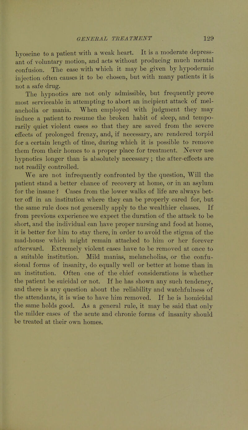 hyoscine to a patient with a weak heart. It is a moderate depress- ant of vohmtarj motion, and acts without producing much mental confusion. The ease with which it may be given by hypodermic injection often causes it to be chosen, but with many patients it is not a safe drug. The hypnotics are not only admissible, but frequently prove most serviceable in attempting to abort an incipient attack of mel- ancholia or mania. When employed with judgment they may induce a patient to resume the broken habit of sleep, and tempo- rarily quiet violent cases so that they are saved from the severe effects of prolonged frenzy, and, if necessary, are rendered torpid for a certain length of time, during which it is possible to remove them from their homes to a pi'oper place for treatment. Never use hypnotics longer than is absolutely necessary; the after-effects are not readily controlled. We are not infrequently confronted by the question. Will the patient stand a better chance of recovery at home, or in an asylum for the insane ? Cases from the lower walks of life are always bet- ter oft in an institution where they can be properly cared for, but the same rule does not generally apply to the wealthier classes. If from previous experience we expect the duration of tlie attack to be short, and the individual can have proper nursing and food at home, it is better for him to stay there, in order to avoid the stigma of the mad-house which might remain attached to him or her forever afterward. Extremely violent cases have to be removed at once to a suitable institution. Mild manias, melancholias, or the confu- sional forms of insanity, do equally well or better at home than in an institution. Often one of the chief considerations is whether the patient be suicidal or not. If he has shown any such tendency, and there is any question about the reliability and watchfulness of the attendants, it is wise to have him removed. If he is homicidal the same holds good. As a general rule, it may be said that only the milder cases of the acute and chronic forms of insanity should be treated at their own homes.