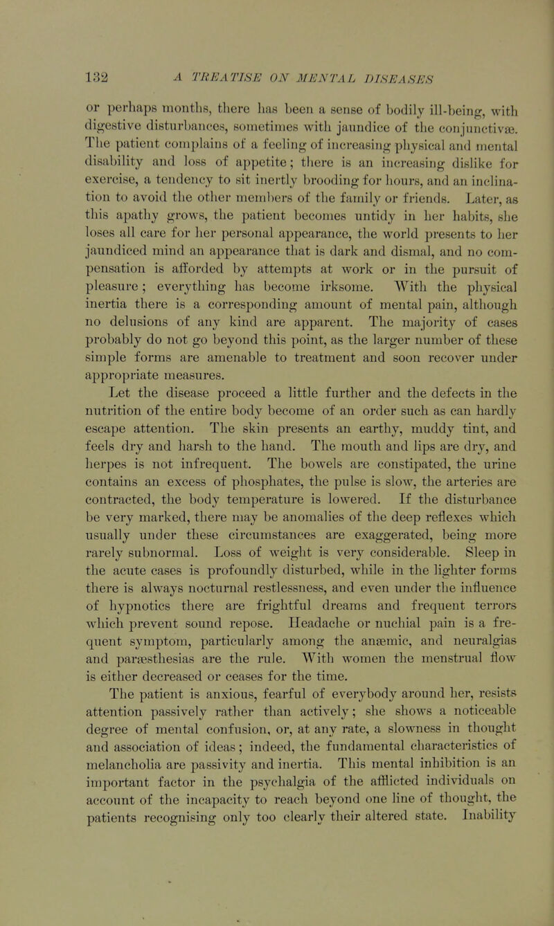 or perhaps months, there has been a sense of bodily ill-being, with digestive disturbances, sometimes with jaundice of the con]iinctivj3e. The patient complains of a feeling of increasing physical and mental disability and loss of appetite; there is an increasing dislike for exercise, a tendency to sit inertly brooding for hours, and an inclina- tion to avoid the other meml)ers of the family or friends. Later, as this apathy grows, the patient becomes untidy in her habits, she loses all care for her personal appearance, the world presents to her jaundiced mind an appearance that is dark and dismal, and no com- pensation is afforded by attempts at work or in the pursuit of pleasure; everything has become irksome. With the physical inertia there is a corresponding amount of mental pain, although no delusions of any kind are apparent. The majority of cases probably do not go beyond this point, as the larger number of these simple forms are amenable to treatment and soon recover under appropriate measures. Let the disease proceed a little further and the defects in the nutrition of the entire body become of an order such as can hardly escape attention. The skin presents an earthy, muddy tint, and feels dry and harsh to the hand. The mouth and lips are dry, and herpes is not infrequent. The bowels are constipated, the urine contains an excess of phosphates, the pulse is slow, the arteries are contracted, the body temperature is lowered. If the disturbance be very marked, there may be anomalies of the deep reflexes which usually under these circumstances are exaggerated, being more rarely subnormal. Loss of weight is very considerable. Sleep in the acute cases is profoundly disturbed, while in the lighter forms there is always nocturnal restlessness, and even under the influence of hypnotics there are frightful dreams and frequent terrors which prevent sound repose. Headache or nuchial pain is a fre- quent symptom, particularly among the anaemic, and neuralgias and parsestliesias are the rule. With women the menstrual flow is either decreased or ceases for the time. The patient is anxious, fearful of everybody around her, resists attention passively rather than actively; she shows a noticeable degree of mental confusion, or, at any rate, a slowness in thought and association of ideas; indeed, the fundamental characteristics of melanchoha are passivity and inertia. This mental inhibition is an important factor in the psychalgia of the aflfticted individuals on account of the incapacity to reach beyond one line of thought, the patients recognising only too clearly their altered state. Inability