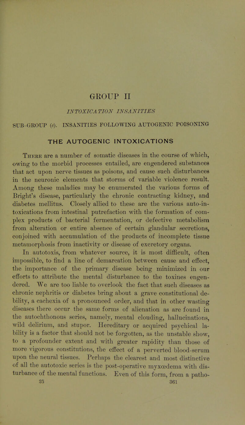 GROUP II INTOXICATION INSANITIES SUB-GROUP (c). INSANITIES FOLLOWING AUTOGENIC POISONING THE AUTOGENIC INTOXICATIONS There are a number of somatic diseases in the course of which, owing to the morbid processes entailed, are engendered substances that act upon nerve tissues as poisons, and cause such disturbances in the neuronic elements that storms of variable violence result. Among these maladies may be enumerated the various forms of Briglit's disease, particularly the chronic contracting kidney, and diabetes mellitus. Closely alHed to these are the various auto-in- toxications from intestinal putrefaction with the formation of com- plex products of bacterial fermentation, or defective metabolism from alteration or entire absence of certain glandular secretions, conjoined with accumulation of the products of incomplete tissue metamorphosis from inactivity or disease of excretory organs. In autotoxis, from whatever source, it is most difficult, often impossible, to find a line of demarcation between cause and effect, the importance of the primary disease being minimized in our efforts to attribute the mental disturbance to the toxines engen- dered. We are too Hable to overlook the fact that such diseases as chronic nephritis or diabetes bring about a grave constitutional de- bility, a cachexia of a pronounced order, and that in other wasting diseases there occur the same forms of alienation as are found in the autochthonous series, namely, mental clouding, hallucinations, wild delirium, and stupor. Hereditary or acquired psychical la- bility is a factor that should not be forgotten, as the unstable show, to a profounder extent and with greater rapidity than those of more vigorous constitutions, the effect of a perverted blood-serum upon the neural tissues. Perhaps the clearest and most distinctive of all the autotoxic series is the post-operative myxoedema vnih dis- turbance of the mental functions. Even of this form, from a patho-