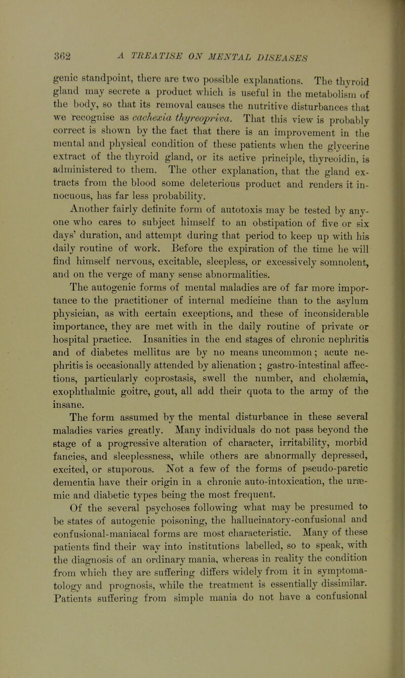 genie Standpoint, there are two possible explanations. The thyroid gland may secrete a product which is useful in the metabolism of the body, so that its removal causes the nutritive disturbances that we recognise as cachexia thyreopriva. That this view is probably correct is shown by the fact that there is an improvement in the mental and physical condition of these patients when the glycerine extract of the thyroid gland, or its active principle, thyreoidin, is administered to them. The other explanation, that the gland ex- tracts from the blood some deleterious product and renders it in- nocuous, has far less probability. Another fairly definite form of autotoxis may be tested by any- one who cares to subject himself to an obstij)ation of five or six days' duration, and attempt during that period to keep up with his daily routine of work. Before the expiration of the time he will find himself nervous, excitable, sleepless, or excessively somnolent, and on the verge of many sense abnormalities. The autogenic forms of mental maladies are of far more impor- tance to the practitioner of internal medicine than to the asylum physician, as with certain exceptions, and these of inconsiderable importance, they are met with in the daily routine of private or hospital practice. Insanities in the end stages of chronic nephritis and of diabetes mellitus are by no means uncommon; acute ne- phritis is occasionally attended by alienation ; gastro-intestinal affec- tions, particularly coprostasis, swell the number, and cholaemia, exophthalmic goitre, gout, all add their quota to the army of the insane. The form assumed by the mental disturbance in these several maladies varies greatly. Many individuals do not pass beyond the stage of a progressive alteration of character, irritability, morbid fancies, and sleeplessness, while others are abnormally depressed, excited, or stuporous. Not a few of the forms of pseudo-paretic dementia have their origin in a chronic auto-intoxication, the urae- mic and diabetic types being the most frequent. Of the several psychoses following what may be presumed to be states of autogenic poisoning, the hallucinatory-confusional and confusional-maniacal forms are most characteristic. Many of these patients find their way into institutions labelled, so to speak, with the diagnosis of an ordinary mania, whereas in reality the condition from which they are suffering differs widely from it in symptoma- tology and prognosis, while the treatment is essentially dissimilar. Patients suffering from simple mania do not have a confusional