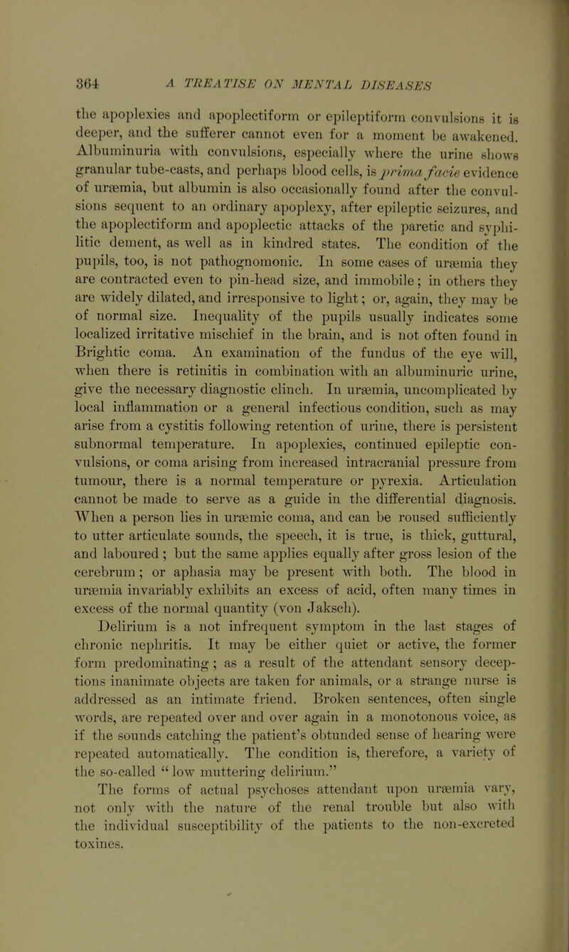 the apoplexies and apoplectiform or epileptiform convulsions it is deeper, and the sufferer cannot even for a moment be awakened. Albuminuria with convulsions, especially where the urine shows granular tube-easts, and perhaps blood cells, \b 2>rima facie evidence of nrjemia, but albumin is also occasionally found after the convul- sions se(pient to an ordinary apoplexy, after epileptic seizures, and the apoplectiform and apoplectic attacks of the paretic and svplii- litic dement, as well as in kindred states. The condition of the pupils, too, is not pathognomonic. In some cases of uraemia they are contracted even to pin-head size, and immobile; in others they are widely dilated, and irresponsive to light; or, again, they may be of normal size. Inequality of the pupils usually indicates some localized irritative mischief in the brain, and is not often found in Briglitic coma. An examination of the fundus of the eye will, when there is retinitis in combination with an albuminuric urine, give the necessary diagnostic clinch. In uraemia, uncomplicated by local inflammation or a general infectious condition, such as may arise from a cystitis following retention of urine, there is persistent subnormal temperature. In apoplexies, continued epilejDtic con- vulsions, or coma arising from increased intracranial pressure from tumour, there is a normal temperature or pyrexia. Articulation cannot be made to serve as a guide in the differential diagnosis. When a person lies in ursemic coma, and can be roused sufiiciently to utter articulate sounds, the speech, it is true, is thick, guttural, and laboured ; but the same applies equally after gross lesion of the cerebrum; or aphasia may be present with both. The blood in uraemia invariably exhibits an excess of acid, often many times in excess of the normal quantity (von Jaksch). Delirium is a not infrequent symptom in the last stages of chronic nephritis. It may be either quiet or active, the former form predominating; as a result of the attendant sensory decep- tions inanimate objects are taken for animals, or a strange nurse is addressed as an intimate friend. Broken sentences, often single words, are repeated over and over again in a monotonous voice, as if the sounds catching the patient's obtunded sense of hearing were repeated automatically. The condition is, therefore, a variety of the so-called  low muttering delirium. The forms of actual psychoses attendant upon uraemia vary, not only with the nature of the renal trouble but also with the individual susceptibility of the patients to the non-excreted toxines.