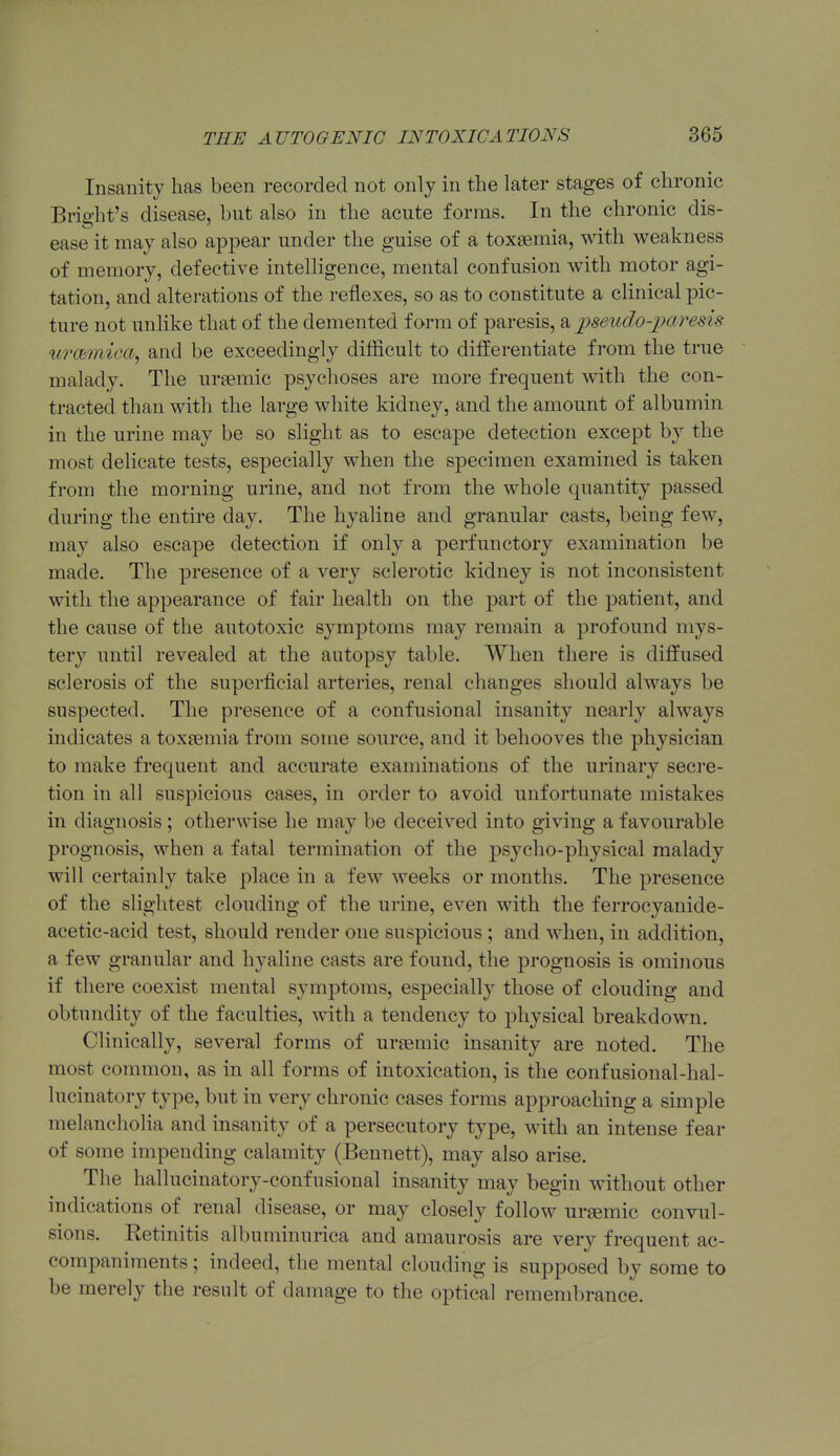 Insanity has been recorded not only in the later stages of chronic Bright's disease, but also in the acute forms. In the chronic dis- ease it may also appear under the guise of a toxaemia, with weakness of memory, defective intelligence, mental confusion with motor agi- tation, and alterations of the reflexes, so as to constitute a clinical pic- ture not unlike that of the demented form of paresis, 2^ ijseud.o-paresis urcbmica^ and be exceedingly diflicult to differentiate from the true malady. The ursemic psychoses are more frequent with the con- tracted than with the large white kidney, and the amount of albumin in the urine may be so slight as to escape detection except by the most delicate tests, especially when the specimen examined is taken from the morning urine, and not from the whole quantity passed during the entire day. The hyaline and granular casts, being few, may also escape detection if only a perfunctory examination be made. The presence of a very sclerotic kidney is not inconsistent with the appearance of fair health on the part of the patient, and the cause of the autotoxic symptoms may remain a profound mys- tery until revealed at the autopsy table. When there is diffused sclerosis of the superficial arteries, renal changes should always be suspected. The presence of a confusional insanity nearly always indicates a toxaemia from some source, and it behooves the physician to make frequent and accurate examinations of the urinary secre- tion in all suspicious cases, in order to avoid unfortunate mistakes in diagnosis; otherwise he may be deceived into giving a favourable prognosis, when a fatal termination of the psycho-physical malady will certainly take place in a few weeks or months. The presence of the slightest clouding of the urine, even with the ferrocyanide- acetic-acid test, should render one suspicious ; and when, in addition, a few granular and hyaline casts are found, the prognosis is ominous if there coexist mental symptoms, especially those of clouding and obtundity of the faculties, with a tendency to physical breakdown. Clinically, several forms of uraemic insanity are noted. The most common, as in all forms of intoxication, is the confusional-hal- lucinatory type, but in very chronic cases forms approaching a simple melancholia and insanity of a persecutory type, with an intense fear of some impending calamity (Bennett), may also arise. The hallucinatory-confusional insanity may begin without other indications of renal disease, or may closely follow ur^emic convul- sions. Retinitis albuminurica and amaurosis are very frequent ac- companiments ; indeed, the mental clouding is supposed by some to be merely the result of damage to the optical remembrance.