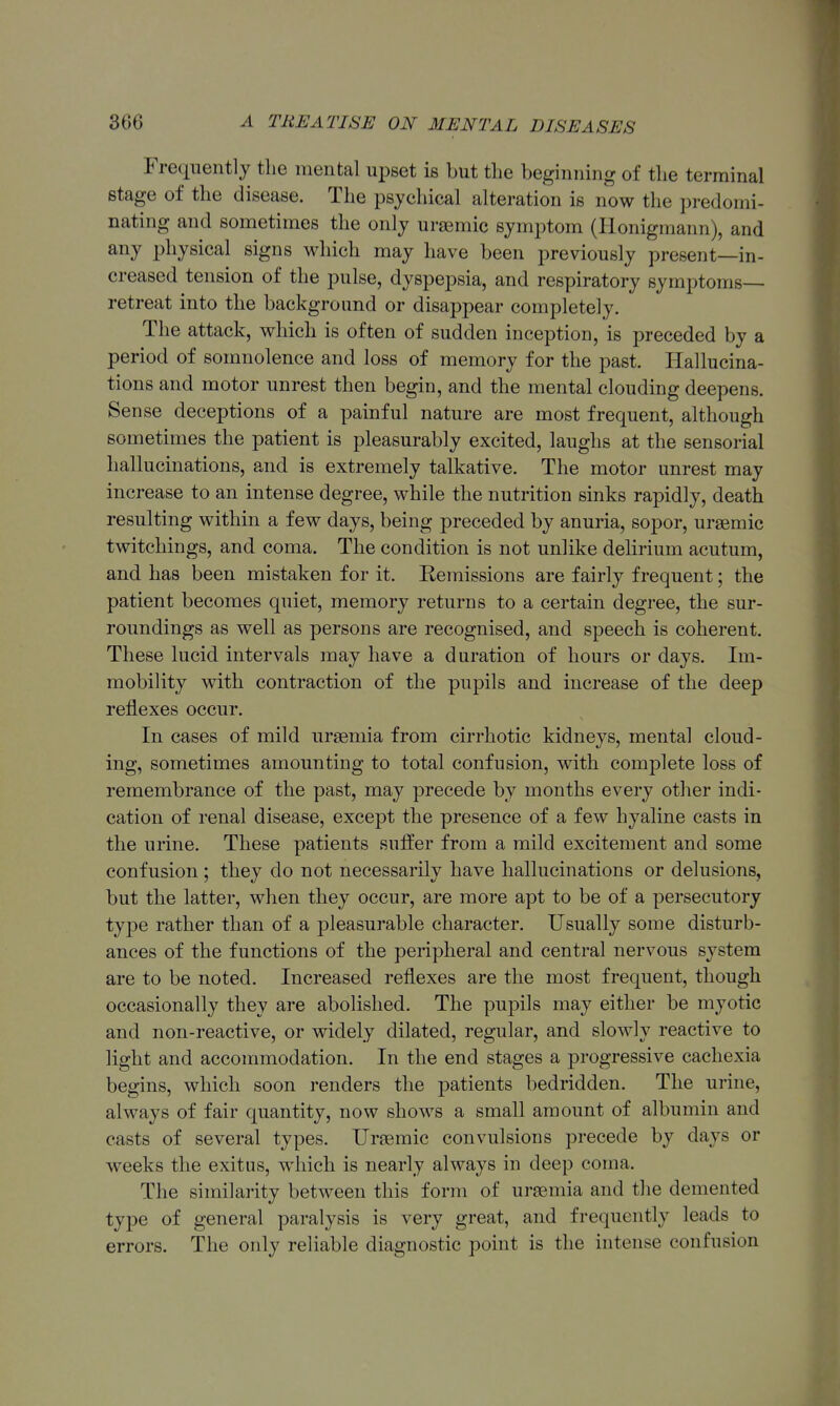 Frequently the mental upset is but the beginning of the terminal stage of the disease. The psychical alteration is now the predomi- nating and sometimes the only ursemic symptom (lionigmann), and any physical signs which may have been previously present—in- creased tension of the pulse, dyspepsia, and respiratory symptoms- retreat into the background or disappear completely. The attack, which is often of sudden inception, is preceded by a period of somnolence and loss of memory for the past. Hallucina- tions and motor unrest then begin, and the mental clouding deepens. Sense deceptions of a painful nature are most frequent, although sometimes the patient is pleasurably excited, laughs at the sensorial hallucinations, and is extremely talkative. The motor unrest may increase to an intense degree, while the nutrition sinks rapidly, death resulting within a few days, being preceded by anuria, sopor, uraemic twitchings, and coma. The condition is not unlike delirium acutum, and has been mistaken for it. Kemissions are fairly frequent; the patient becomes quiet, memory returns to a certain degree, the sur- roundings as well as persons are recognised, and speech is coherent. These lucid intervals may have a duration of hours or days. Im- mobility with contraction of the pupils and increase of the deep reflexes occur. In cases of mild uraemia from cirrhotic kidneys, mental cloud- ing, sometimes amounting to total confusion, with complete loss of remembrance of the past, may precede by months every other indi- cation of renal disease, except the presence of a few hyaline casts in the urine. These patients suffer from a mild excitement and some confusion; they do not necessarily have hallucinations or delusions, but the latter, when they occur, are more apt to be of a persecutory type rather than of a pleasurable character. Usually some disturb- ances of the functions of the peripheral and central nervous system are to be noted. Increased reflexes are the most frequent, though occasionally they are abolished. The pupils may either be myotic and non-reactive, or widely dilated, regular, and slowly reactive to light and accommodation. In the end stages a progressive cachexia begins, which soon renders the patients bedridden. The urine, always of fair quantity, now shows a small amount of albumin and casts of several types. Uraemic convulsions precede by days or weeks the exitus, which is nearly always in deep coma. The similarity between this form of uraemia and the demented type of general paralysis is very great, and frequently leads to errors. The only reliable diagnostic point is the intense confusion