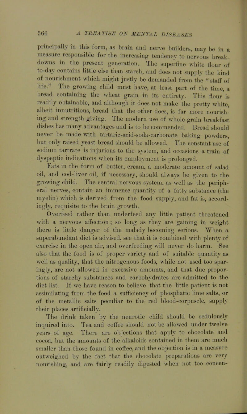 principally in this form, as brain and nerve builders, may be in a measure responsible for the increasing tendency to nervous break- downs in the present generation. The superfine white flour of to-day contains little else than starch, and does not supply the kind of nourishment which might justly be demanded from the staff of life. The growing child must have, at least part of the time, a bread containing the wheat grain in its entirety. This flour is readily obtainable, and although it does not make the pretty white, albeit innutritions, bread that the other does, is far more nourish- ing and strength-giving. The modern use of whole-grain breakfast dishes has many advantages and is to be commended. Bread should never be made with tartaric-acid-soda-carbonate baking powders, but only raised yeast bread should be allowed. The constant use of sodium tartrate is injurious to the system, and occasions a train of dyspeptic indications when its employment is prolonged. Fats in the form of butter, cream, a moderate amount of salad oil, and cod-liver oil, if necessary, should always be given to the growing child. The central nervous system, as well as the periph- eral nerves, contain an immense quantity of a fatty substance (the myelin) which is derived from the food supply, and fat is, accord- ingly, recpiisite to the brain growth. Overfeed rather than underfeed any little patient threatened with a nervous affection ; so long as they are gaining in weight there is little danger of the malady l)ecoming serious. When a superabundant diet is advised, see that it is combined with plenty of exercise in the open air, and overfeeding will never do harm. See also that the food is of proper variety and of suitable quantity as well as quality, that the nitrogenous foods, while not used too spar- ingly, are not allowed in excessive amounts, and that due propor- tions of starchy substances and carbohydrates are admitted to the diet list. If we have reason to believe that the little patient is not assimilating from the food a sufficiency of phosphatic lime salts, or of the metallic salts peculiar to the red blood-corpuscle, supply their places artificially. The drink taken by the neurotic child should be sedulously inquired into. Tea and coffee should not be allowed under twelve years of age. There are objections that apply to chocolate and cocoa, but the amounts of the alkaloids contained in tliem are much smaller than those found in coffee, and the objection is in a measure outweighed by the fact that the chocolate prepai-ations are very nourishing, and are fairly readily digested when not too concen-