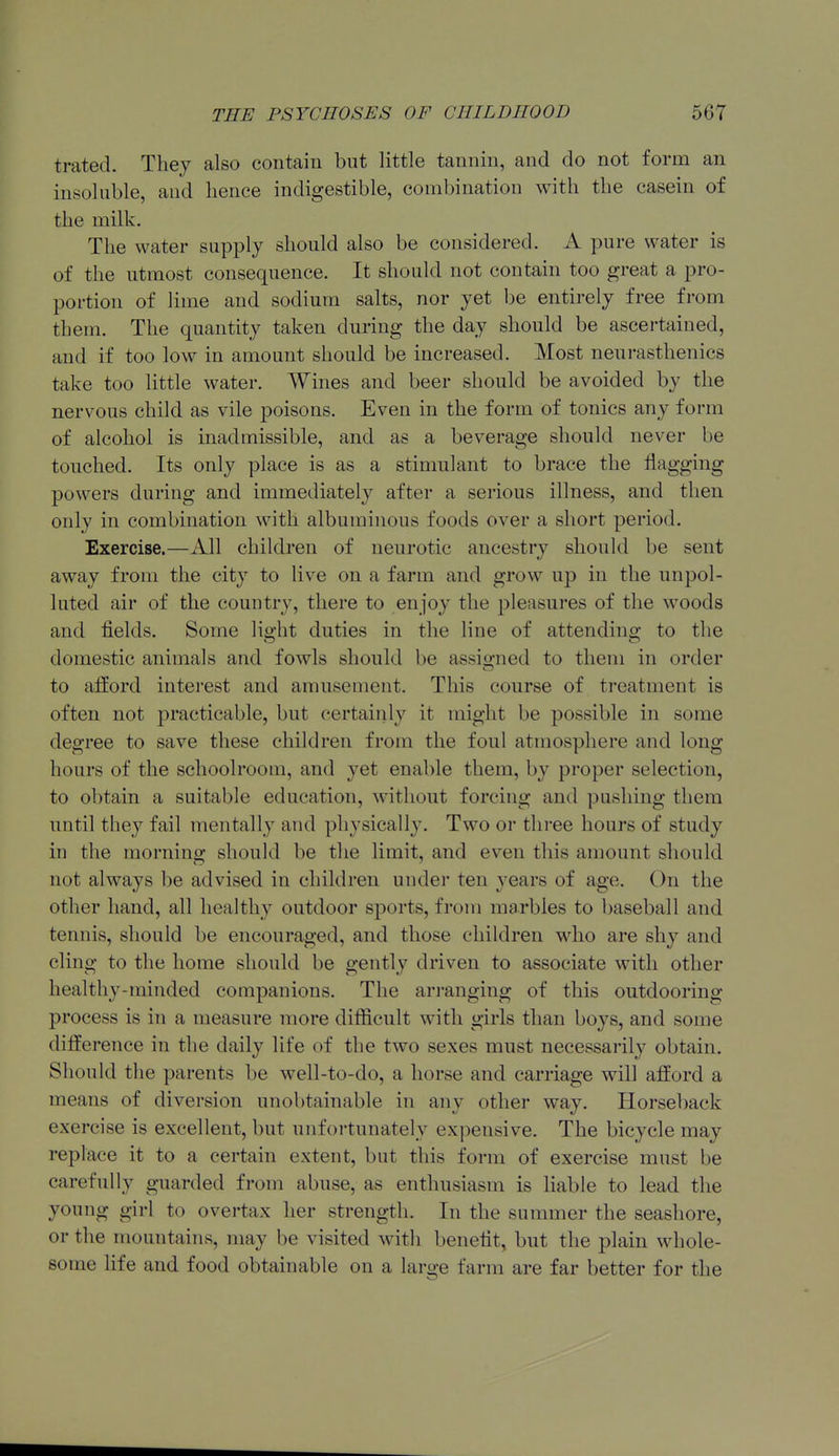 trated. Thej also contain but little tannin, and do not form an insoluble, and lience indigestible, combination with the casein of the milk. The water supply should also be considered. A pure water is of the utmost consequence. It should not contain too great a pro- portion of lime and sodium salts, nor yet be entirely free from them. The quantity taken during the day should be ascertained, and if too low in amount should be increased. Most neurasthenics take too little water. Wines and beer should be avoided by the nervous child as vile poisons. Even in the form of tonics any form of alcohol is inadmissible, and as a beverage should never be touched. Its only place is as a stimulant to brace the flagging powers during and immediately after a serious illness, and then only in combination with albuminous foods over a short period. Exercise.—All children of neurotic ancestry should be sent away from the city to live on a farm and grow up in the unpol- luted air of the country, there to enjoy the pleasures of the woods and fields. Some lie-ht duties in the line of attending to the domestic animals and fowls should be assio-ued to them in order to afford interest and amusement. This course of treatment is often not practicable, but certainly it might be possible in some degree to save these children from the foul atmosphere and long hours of the schoolroom, and yet enable them, by proper selection, to obtain a suitable education, -without forcing and pushing them until they fail mentally and physically. Two or three hours of study in the morning should be the limit, and even tliis amount should not always be advised in children under ten years of age. On the other hand, all healthy outdoor sports, from marbles to baseball and tennis, should be encouraged, and those children who are shy and cling to the home should be gently driven to associate with other healthy-minded companions. The arranging of this outdooring process is in a measure more difficult with girls than boys, and some difference in the daily life of the two sexes must necessarily obtain. Should the parents be well-to-do, a horse and carriage will afford a means of diversion unobtainable in any other way. Horseback exercise is excellent, but unfortunately expensive. The bicycle may replace it to a certain extent, but this form of exercise must be carefully guarded from abuse, as enthusiasm is liable to lead the young girl to overtax her strength. In the summer the seashore, or the mountains, may be visited with benefit, but the plain whole- some life and food obtainable on a large farm are far better for the