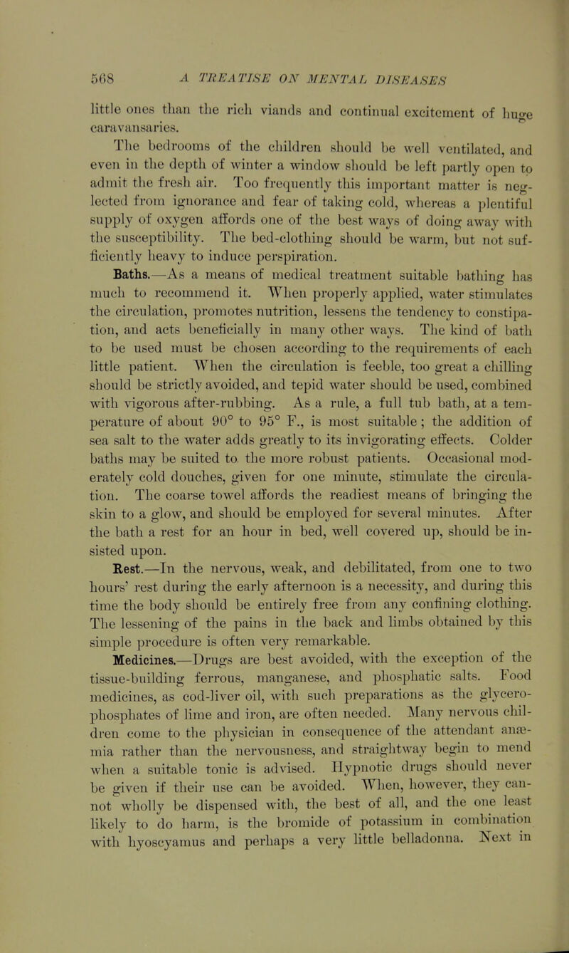 little ones than the ricli viands and continual excitement of huo-e caravansaries. The bedrooms of the children should be well ventilated, and even in the depth of winter a window should be left partly open to admit the fresh air. Too frequently this important matter is neg- lected from ignorance and fear of taking cold, whereas a plentiful supply of oxygen affords one of the best ways of doing away with the susceptibility. The bed-clothing should be warm, but not suf- ficiently heavy to induce jDerspiration. Baths.—As a means of medical treatment suitable batliing has much to recommend it. When properly applied, water stimulates the circulation, promotes nutrition, lessens the tendency to constipa- tion, and acts beneficially in many other ways. The kind of bath to be used must be chosen according to the requirements of each little patient. When the circulation is feeble, too great a chilling should be strictly avoided, and tepid water should be used, combined wdth vigorous after-rubbing. As a rule, a full tub bath, at a tem- perature of about 90° to 95° F., is most suitable; the addition of sea salt to the water adds greatly to its invigorating effects. Colder baths may be suited to. the more robust patients. Occasional mod- erately cold douches, given for one minute, stimulate the circula- tion. The coarse towel affords the readiest means of bringing the skin to a glow, and should be employed for several minutes. After the bath a rest for an hour in bed, well covered up, should be in- sisted upon. Eest.—In the nervous, weak, and debilitated, from one to two hours' rest during the early afternoon is a necessity, and during this time the body should be entirely free from any confining clothing. The lessening of the pains in the back and limbs obtained by this simple procedure is often very remarkable. Medicines.—Drugs are best avoided, with the exception of the tissue-building ferrous, manganese, and phosphatic salts. Food medicines, as cod-liver oil, wdth such preparations as the glycero- phosphates of lime and iron, are often needed. Many nervous chil- dren come to the physician in consequence of the attendant ane- mia rather than the nervousness, and straightway begin to mend when a suitable tonic is advised. Hypnotic drugs should never be given if their use can be avoided. When, however, they can- not wholly be dispensed with, the best of all, and the one least likely to do liarm, is the bromide of potassium in combination with hyoscyamus and perhaps a very little belladonna. Next in