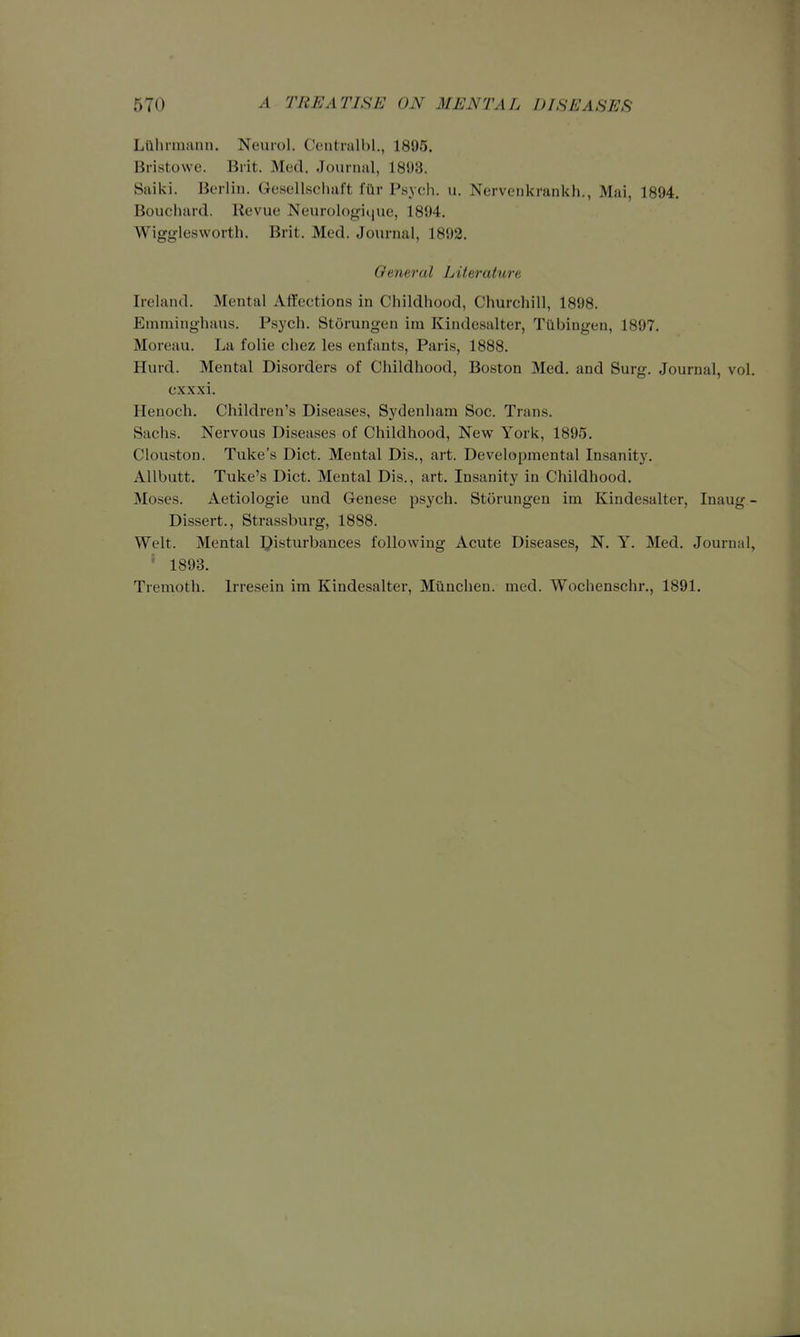 Lilhrmann. Neurol. Centrulbl., 1895. Bristowe. Brit. Med. Journal, 1893. Saiki. Berlin. Gesellschaft fttr Psych, u. Nervenkrankh., Mai, 1894. Bouchard. Revue Neurologiciue, 1894. Wigglesworth. Brit. Med. Journal, 1892. General Literature Ireland. Mental Affections in Childhood, Churchill, 1898. Emminghaus. Psych. Storungen im Kindesalter, Tubingen, 1897. Moreau. La folic chez les enfants, Paris, 1888. Hurd. Mental Disorders of Childhood, Boston Med. and Surg. Journal, vol cxxxi. Henoch. Children's Diseases, Sydenham Soc. Trans. Sachs. Nervous Diseases of Childhood, Newr York, 1895. Clouston. Tuke's Diet. Mental Dis., art. Developmental Insanity. AUbutt. Tuke's Diet. Mental Dis., art. Insanity in Childhood. Moses. Aetiologie und Genese psych. Storungen im Kindesalter, Inaug Dissert., Strassburg, 1888. Welt. Mental IJisturbances following Acute Diseases, N. Y. Med. Journal ' 1893. Tremoth. Irresein im Kindesalter, Miinchen. med. Wochenschr., 1891.