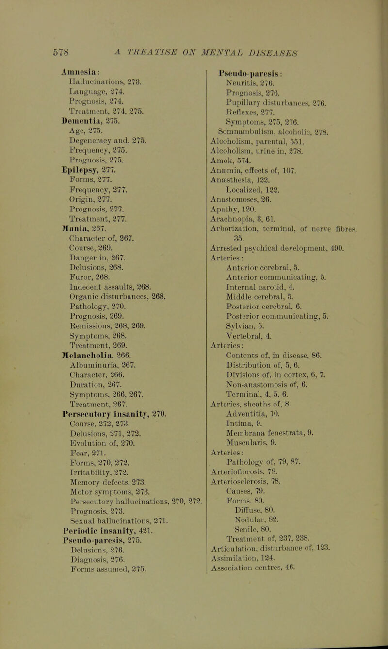 Aniiicsia: llalhicintuions, 273. Language, 274. Prognosis, 274. Treatment, 274, 275. Dciueiitia, 275. Age, 275. Degenerac}^ and, 275. Frequency, 275. Prognosis, 275. Epilepsy, 277. Forms, 277. Frequency, 277. Origin, 277. Prognosis, 277. Treatment, 277. Mania, 267. Character of, 267. Course, 269. Danger in, 267. Delusions, 268. Furor, 268. Indecent assaults, 268. Organic disturbances, 268. Pathology, 270. Prognosis, 269. Remissions, 268, 269. Symptoms, 268. Treatment, 269. Melaiicliolia, 266. Albuminuria, 267. Character, 266. Duration, 267. Symptoms, 266, 267. Treatment, 267. Persecutory Insanity, 270. Course. 272, 273. Delusions, 271, 272. Evolution of, 270. Fear, 271. Forms, 270, 272. Irritability, 272. Memory defects, 273. Motor symptoms, 273. Persecutory hallucinations, 270, 272. Prognosis, 273. Sexual hallucinations, 271. Periodic insanity, 421. Pseudo-paresis, 275. Delusions, 276. Diagnosis, 276. Forms assumed, 275. Pseud<»-paresis: Neuritis, 276. Prognosis, 276. Pupillary disturbances, 276. Reflexes, 277. Symptoms, 275, 276. Somnambulism, alcoholic, 278. Alcoholism, parental, 551. Alcoholism, urine in, 278. Amok, 574. AniBmia, effects of, 107. Anaesthesia, 122. Localized, 122. Anastomoses, 26. Apathy, 120. Araehnopia, 3, 61. Arborization, terminal, of nerve fibr 35. Arrested psychical development, 490. Arteries: Anterior cerebral, 5. Anterior communicating, 5. Internal carotid, 4. Middle cerebral, 5. Posterior cerebral, 6. Posterior communicating, 5. Sylvian, 5. Vertebra], 4. Arteries: Contents of, in disease, 86. Distribution of, 5, 6. Divisions of, in cortex, 6, 7. Non-anastomosis of, 6. Terminal, 4, 5. 6. Arteries, sheaths of, 8. Adventitia, 10. Intima, 9. Membrana fenestrata, 9. Muscularis, 9. Arteries: Pathology of, 79, 87. Arteriofibrosis, 78. Arteriosclerosis, 78. Causes, 79. Forms, 80. Diffuse, 80. Nodular. 82. Senile, 80. Treatment of, 237, 238. Articulation, disturbance of, 123. Assimilation, 124. Association centres. 46.