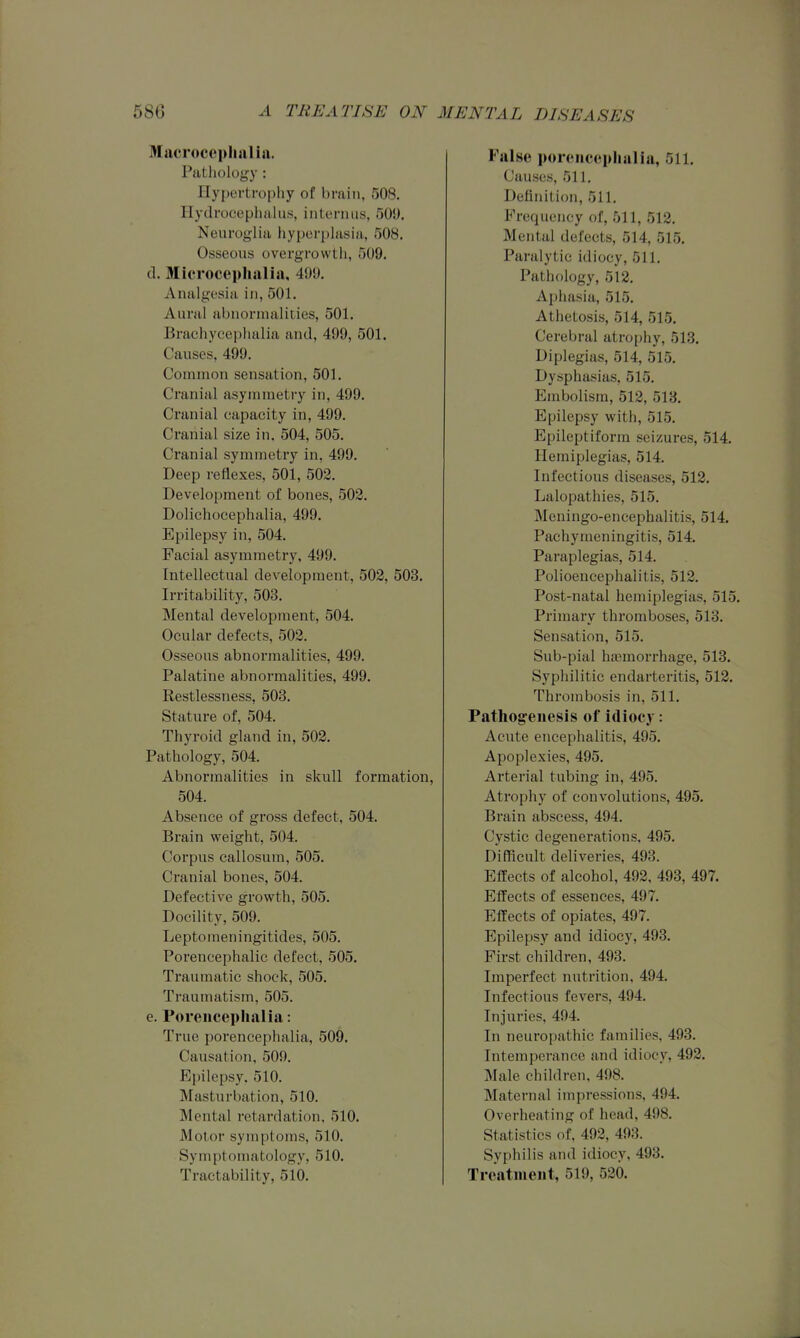 Macroccphalia. Pathology: Hyi)ertro|)hy of brain, 508. Hydrocephalus, iiiterniis, 500. Noiirog-lia liyporplasia, 508. Osseous overgrowth, 509. cl. Microcepliailia, 499. Analgesia in, 501. Aural abnormalities, 501. Braehycephalia and, 499, 501. Causes, 499. Common sensation, 501. Cranial asymmetry in, 499. Cranial capacity in, 499. Cranial size in. 504, 505. Cranial symmetry in, 499. Deep reflexes, 501, 502. Development of bones, 503. Dolichocephalia, 499. Epilepsy in, 504. Facial asymmetry, 499. Intellectual development, 502, 503. Irritability, 503. Mental development, 504. Ocular defects, 502. Osseous abnormalities, 499. Palatine abnormalities, 499. Restlessness, 503. Stature of, 504. Thyroid gland in, 502. Pathology, 504. Abnormalities in skull formation, 504. Absence of gross defect, 504. Brain weight, 504. Corpus callosum, 505. Cranial bones, 504. Defective growth, 505. Docility, 509. Leptomeningitides, 505. Porencephalic defect, 505. Traumatic shock, 505. Traumatism, 505. e. Porencephalia: True porencephalia, 509. Causation, 509. Epilepsy, 510. Masturbation, 510. Mental retardation, 510. Motor symptoms, 510. Symptomatology, 510. Tractability, 510. False porencephalia, 511. Causes, 511. Definition, 511. Frequency of, 511, 512. Mental defects, 514, 515. Paralytic idiocy, 511. Pathology, 512. Aphasia, 515. Athetosis, 514, 515. Cerebral atrophy, 513. Diplegias, 514, 515. Dysphasias, 515. Embolism, 512, 513. Epilepsy with, 515. Epileptiform seizures, 514. Hemiplegias, 514. Infectious diseases, 512. Lalopathies, 515. Meningo-encephalitis, 514. Pachymeningitis, 514. Paraplegias, 514. Polioencephalitis, 512. Post-natal hemiplegias, 515. Primary thromboses, 513. Sensation, 515. Sub-pial hfemorrhage, 513. Syphilitic endarteritis, 512. Thrombosis in, 511. Pathog:enesis of idiocy: Acute encephalitis, 495. Apoplexies, 495. Arterial tubing in, 495. Atrophy of convolutions, 495. Brain abscess, 494. Cystic degenerations, 495. Difficult deliveries, 493. Effects of alcohol, 492, 493, 497. Effects of essences, 497. Effects of opiates, 497. Epilepsy and idiocy, 493. First children, 493. Imperfect nutrition, 494. Infectious fevers, 494. Injuries, 494. In neuropathic families, 493. Intemperance and idiocy, 492. Male children, 498. Maternal impressions, 494. Overheating of head, 498. Statistics of, 492, 493. Syphilis and idiocy, 493. Treatment, 519, 520.