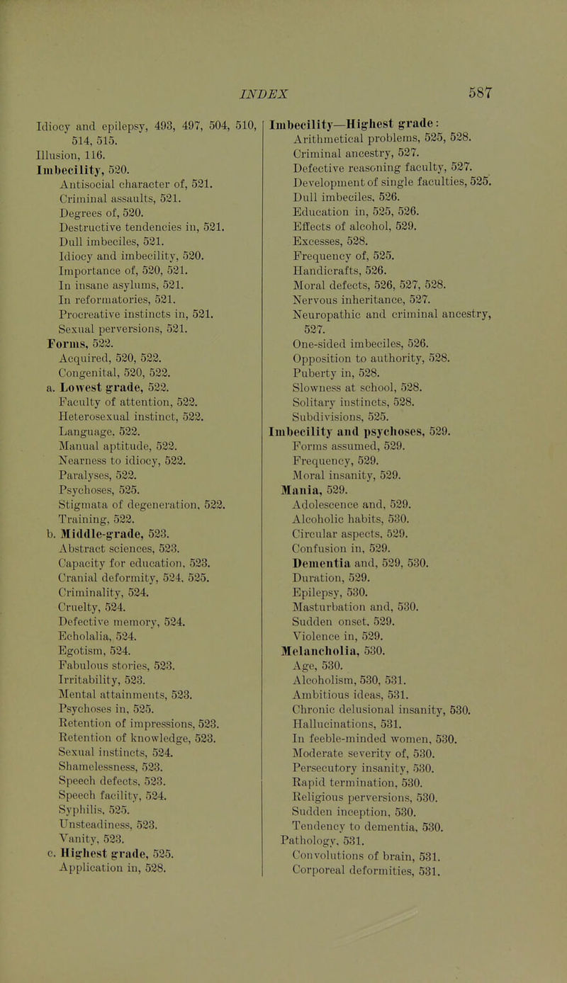 Idiocy and epilepsy, 493, 497, 504, 510, 514, 515. Illusion, 116. Imbecility, 520. Antisocial character of, 531. Criminal assaults, 521. Degrees of, 520. Destructive tendencies in, 521. Dull imbeciles, 521. Idiocy and imbecility, 520. Importance of, 520, 521. In insane asylums, 521. In reformatories, 521. Procreative instincts in, 521. Sexual perversions, 521. Forms, 522. Acquired, 520, 522. Congenital, 520, 523. a. Lowest grade, 533. Faculty of attention, 522. Heterosexual instinct, 522. Language. 522. Manual aptitude, 533. Nearness to idiocy, 583. Paralyses, 533. Psychoses, 535. Stigmata of degeneration, 523. Training. 533. b. aiiddle-grade, 533. Abstract sciences, 583. Capacity for education, 583. Cranial deformity, 584, 535. Criminality, 534. Cruelty, 534. Defective memory, 534. Echolalia, 524. Egotism, 534. Fabulous stories, 533. Irritability, 533. Mental attainments, 533. Psychoses in, 535. Retention of impressions, 533. Retention of knowledge, 583. Sexual instincts, 534. Shamclessness, 583. Speech defects, 583. Speech facility, 534. Syphilis, 535. Unsteadiness, 533. Vanity, 583. c. Highest grade, 585. Application in, 538. Imbecility—Higliest grade: Arithmetical problems, 535, 538. Criminal ancestry, 587. Defective reasoning faculty, 587. Development of single faculties, 525. Dull imbeciles, 586. Education in, 585, 536. Effects of alcohol, 539. Excesses, 588. Frequency of, 585. Handicrafts, 536. Moral defects, 536, 537, 538. Nervous inheritance, 537. Neuropathic and criminal ancestry, 537. One-sided imbeciles, 586. Opposition to authority, 588. Puberty in, 588. Slowness at school, 538. Solitary instincts, 538. Subdivisions, 535. Imbecility and psychoses, 539. Forms assumed, 539. Frequency, 539. Moral insanity, 539. Mania, 589. Adolescence and, 539. Alcoholic habits, 530. Circular aspects, 589. Confusion in, 539. Dementia and, 589, 530. Duration, 539. Epilepsy, 530. Masturbation and, 530. Sudden onset, 589. Violence in, 539. Melancholia, 530. Age, 530. Alcoholism, 530, 531. Ambitious ideas, 531. Chronic delusional insanity, 530. Hallucinations, 531. In feeble-minded women, 530. Moderate severity of, 530. Persecutory insanity, 530. Rapid termination, 530. Religious perversions, 530. Sudden inception, 530. Tendency to dementia, 530. Pathology, 531. Convolutions of brain, 531. Corporeal deformities, 531.