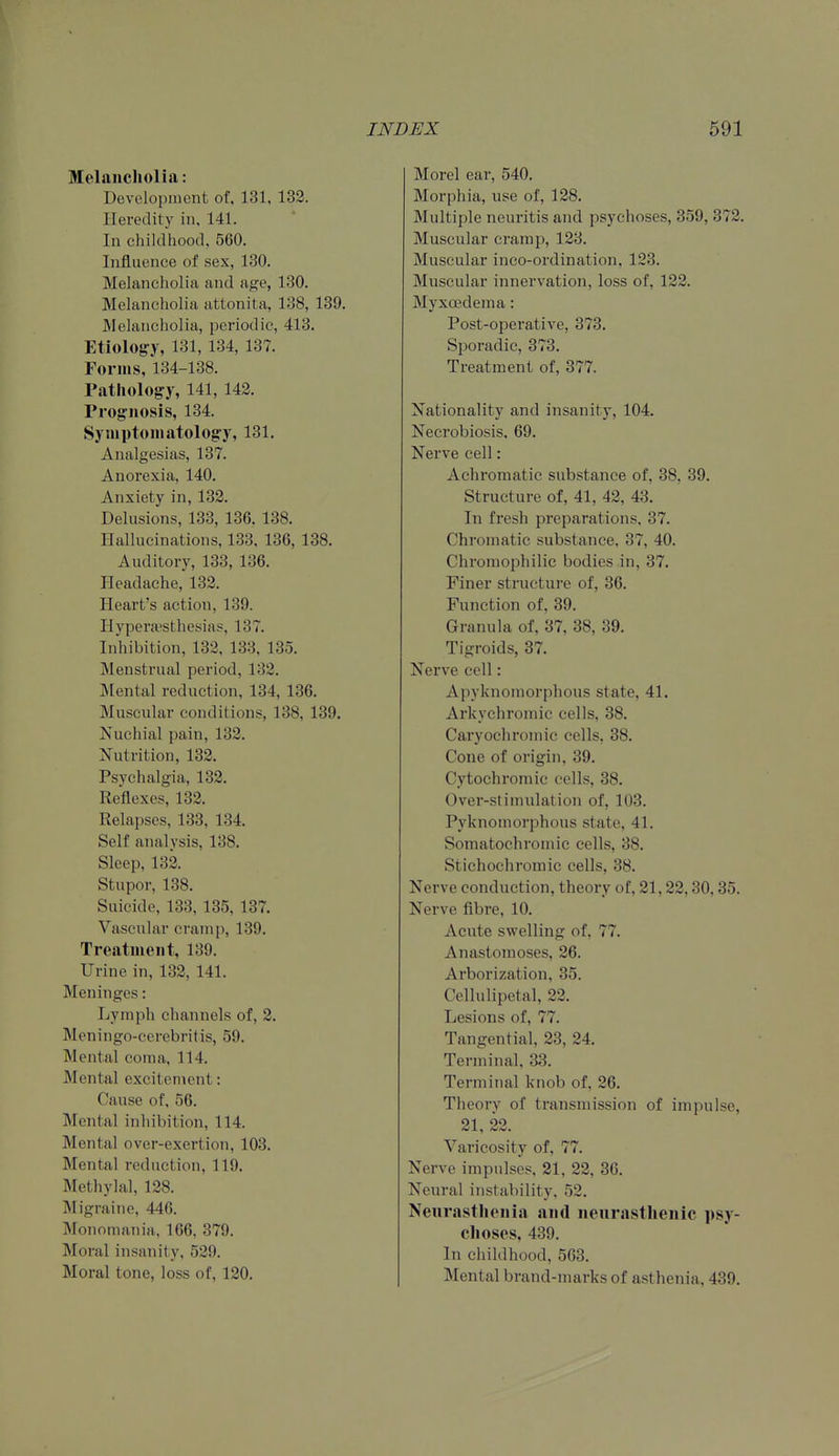 Melancholia: Development of. 131, 132. Heredity in. 141. In childhood, 560. Influence of sex, 130. Melancholia and age, 130. Melancholia attonita, 138, 139. Melancholia, periodic, 413. Etiolog-y, 131, 134, 137. Forms, 134-138. Pathology, 141, 142. Prognosis, 134. Symptomatology, 131. Analgesias, 137. Anorexia, 140. Anxiety in, 132. Delusions, 133, 136. 138. Hallucinations, 133, 136, 138. Auditory, 133, 136. Headache,' 132. Heart's action, 139. Hypera'sthesias, 137. Inhibition, 132, 133, 135. Menstrual period, 132. Mental reduction, 134, 136. Muscular conditions, 138, 139. Nuchial pain, 132. Nutrition, 132. Psychalgia, 132. Reflexes, 132. Relapses, 133, 134. Self analysis, 138. Sleep, 132. Stupor, 138. Suicide, 133, 135, 137. Vascular cramp, 139. Treatment, 139. Urine in, 132, 141. Meninges: Lymph channels of, 2. Meningo-cerebritis, 59. Mental coma, 114. Mental excitement: Cause of, 56. Mental inhibition, 114. Mental over-exertion, 103. Mental reduction, 119. Methylal, 128. Migraine, 446. Monomania, 166, 379. Moral insanity, 529. Moral tone, loss of, 120. Morel ear, 540. Morphia, use of, 128. Multiple neuritis and psychoses, 359, 372. Muscular cramp, 123. Muscular inco-ordination, 123. Muscular innervation, loss of, 122. Myxoedema: Post-operative, 373. Sporadic, 373. Treatment of, 377. Nationality and insanity, 104. Necrobiosis, 69. Nerve cell: Achromatic substance of, 38, 39. Structure of, 41, 42, 43. In fresh preparations, 37. Chromatic substance, 37, 40. Chromophilic bodies in, 37. Finer structure of, 36. Function of, 39. Granula of, 37, 38, 39. Tigroids, 37. Nerve cell: Apyknomorphous state, 41. Arkychromic cells, 38. Caryoehromic cells, 38. Cone of origin, 39. Cytochromic cells, 38. Over-stimulation of, 103. Pyknomorphous state, 41. Somatochromic cells, 38. Stichochromic cells, 38. Nerve conduction, theory of, 21,22,30,35. Nerve fibre, 10. Acute swelling of, 77. Anastomoses, 26. Arborization, 35. Cellulipetal, 22. Lesions of, 77. Tangential, 23, 24. Terminal, 33. Terminal knob of, 26. Theory of transmission of impulse, 21, 22. Varicosity of, 77. Nerve impulses, 21, 22, 36. Neural instability. 52. Neurasthenia and neurasthenic psy- choses, 439. In childhood, 563. Mental brand-marks of asthenia, 439.