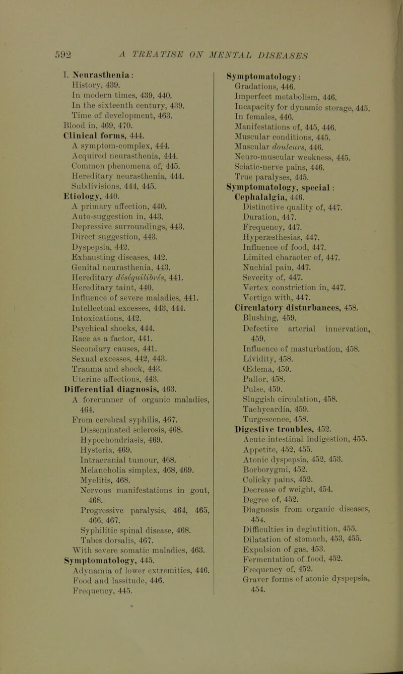 I. Noiirastlicniai: History, 439. Jn inodern times, 439, 440. Ill the sixteenth century, 439. Time of development, 463. Blood in, 469, 470. Clinical forms, 444. A symptom-complex, 444. Acquired neurasthenia, 444. Common phenomena of, 445. Hercditury neurasthenia, 444. Subdivisions, 444, 445. Eiiolog-y, 440. A primary affection, 440. Auto-suggestion in, 448. Depressive surroundings, 448. Direct suggestion, 443. Dyspepsia, 442. Exhausting diseases, 442. Genital neurasthenia, 443. Hereditary desequilibres, 441. Hereditary taint, 440. Influence of severe maladies, 441. Intellectual excesses, 443, 444. Intoxications, 442. Psychical shocks, 444. Race as a factor, 441. Secondary causes, 441. Sexual excesses, 442, 448. Trauma and shock, 443. Uterine affections, 443. Differential diagnosis, 463. A forerunner of organic maladies, 464. From cerebral syphilis, 467. Disseminated sclerosis, 468. Hypochondriasis, 469. Hysteria, 469. Intracranial tumour, 468. Melancholia simplex, 468, 469. Myelitis, 468. Nervous manifestations in gout, 468. Progressive paralysis, 464, 465, 466, 467. Syphilitic spinal disease, 468. Tabes dorsalis, 467. With severe somatic maladies, 463. Syniptoniatolof^y, 445. Adynamia of lower extremities, 446. Pood and lassitude, 446. Frequency, 445. Hyiiiplomatolojfy: Gradations, 446. Imperfect metabolism, 446. Incapacity for dynamic storage, 445. In females, 446. Manifestations of, 445, 446. Muscular conditions, 445. Muscular doulmrs, 446. Neuro-muscular weakness, 445. Sciatic-nerve pains, 446. True paralyses, 445. Symptomatologry, special: Cephalalgia, 446. Distinctive quality of, 447. Duration, 447. Frequency, 447. Hypera3sthesias, 447. Influence of food, 447. Limited character of, 447. Nuehial pain, 447. Severity of. 447. Vertex constriction in, 447. Vertigo with, 447. Circulatory disturbances, 458. Blushing, 459. Defective arterial innervation, 459. Influence of masturbation, 458. Lividity, 458. ffidema, 459. Pallor, 458. Pulse, 459. Sluggish circulation, 458. Tachycardia, 459. Turgescence, 458. Digestive troubles, 452. Acute intestinal indigestion, 455. Appetite, 452, 455. Atonic dyspepsia, 452, 453. Borborygmi, 452. Colicky pains, 452. Decrease of weight, 454. Degree of. 452. Diagnosis from organic diseases, 454. Difficulties in deglutition, 455. Dilatation of stomach, 453, 455. Expulsion of gas, 453. Fermentation of food, 452. Frequency of, 452. Graver forms of atonic dyspepsia, 454.