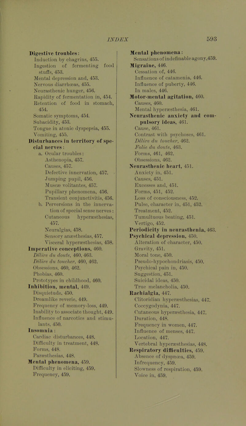 Dij?estive troubles: Induction by chagrins, 455. Ingestion of fermenting food stuffs, 453. Mental depression and, 453. Nervous diarrhoeas, 455. Neurasthenic hunger, 456. Ra^jidity of fermentation in, 454. Retention of food in stomach, 454. Somatic symptoms, 454. Subacidity, 453. Tongue in atonic dyspepsia, 455. Vomiting, 455. Disturbances in territory of spe- cial nerves: a. Ocular troubles: Asthenopia, 457. Causes, 457. Defective innervation, 457. Jumping pupil, 456. Muscas volitantes, 457. Pupillary phenomena, 456. Transient conjunctivitis, 456. b. Perversions in the innerva- tion of special sense nerves : Cutaneous hypertesthesias, 457. Neuralgias, 458. Sensory anaesthesias, 457. Visceral hypera3sthesias, 458. Imperative conceptions, 460. DeUre clu doufe, 460. 463. Delire du toucher, 460, 462. Obsessions. 460, 463. Phobias, 460. Prototypes in childhood. 460. Inhibition, mental, 449. Disquietude, 450. Dreamlike reverie. 449. Frequency of memory-loss, 449. Inability to associate thought, 449. Influence of narcotics and stimu- lants. 450. Insomnia: Cardiac disturbances, 448. Difficulty in treatment, 448. Forms, 448. Para'sthesias, 448. Mental phenomena, 459. Difficulty in eliciting, 459. Frequency, 459. Mental phenomena: Sensations of indefinable agony,459. Migraine, 446. Cessation of, 446. Influence of catamenia, 446. Influence of puberty, 446. In males, 446. Motor-mental agitation, 460. Causes, 460. Mental hyperjesthesia, 461. Neurasthenic anxiety and com- pulsory ideas, 461. Cause, 461. Contrast with psychoses, 461. Delire du toucher, 462. Folic du doufe, 468. Forms, 461, 462. Obsessions, 462. Neurasthenic heart, 451. Anxiety in, 451. Causes, 451. Excesses and, 451. Forms, 451, 452. Loss of consciousness, 452. Pulse, character in, 451, 452. Treatment, 452. Tumultuous beating, 451. Vertigo, 452. Periodicity in neurastlienia, 463. Psychical depression, 450. Alteration of character, 450. Gravity, 451. Moral tone, 450. Pseudo-hypochondriasis, 450. Psychical pain in, 450. Suggestion, 451. Suicidal ideas, 450. True melancholia, 450. Rachialgia, 447. Clitoridian hypenesthesias, 447. Coccygodynia, 447. Cutaneous hypenpsthesia, 447. Duration, 448. Frequency in women, 447. Influence of menses, 447. Location, 447. Vertebral hypera3sthesias, 448. Respiratory difficulties, 459. Absence of dyspnoea, 459. In frequency, 459. Slowness of respiration, 459. Voice in, 459.