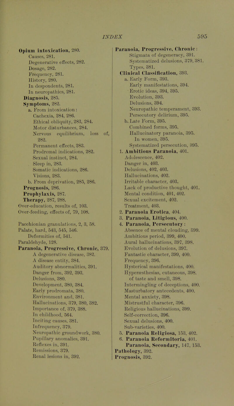 Opium intoxication, 280. Causes, 281. Degenerative effects, 282. Dosage, 282. Frequency, 281. History, 280. In despondents, 281. In neuropathies, 281. Diagnosis, 285. Symptoms, 282. a. From intoxication: Cachexia, 284, 286. Ethical obliquity, 283, 284. Motor disturbances, 284. Nervous equilibrium, loss of, 282. Permanent effects, 283. Prodromal indications, 282. Sexual instinct, 284. Sleep in, 283. Somatic indications, 286. Visions, 283. b. From deprivation, 285, 286. Prognosis, 286. Pi opliylaxis, 287. Therapy, 287, 288. Over-education, results of, 103. Over-feeding, effects of, 79, 108. Pacchionian granulations, 2, 3, 58. Palate, hard, 543, 545, 546. Deformities of, 541. Paraldehyde, 128. Paranoia, Progressive, Chronic, 379. A degenerative dis^ease, 382. A disease entity, 384. Auditory abnormalities, 391. Danger from, 392, 393. DeUisions, 380. Development. 380, 384. Early prodromata, 380. Environment and, 381. Hallucinations, 379, 380, 382. Importance of, 379, 388. In childhood, 564. Inciting causes. 381. Infrequency, 379. Neuropathic groundwork, 380. Pupillary anomalies, 391. Reflexes in, 391. Remissions, 379. Renal lesions in, 392. Paranoia, Progressive, Chronic: Stigmata of degeneracy, 391. Systematized delusions, 379, 381. Types, 381. Clinical Classification, 393. a. Early Form, 393. Early manifestations, 394. Erotic ideas, 394, 395. Evolution, 393. Delusions, 394. Neuropathic temperament, 393. Persecutory delirium, 395. b. Late Form, 395. Combined forms, 395. Hallucinatory paranoia, 395. In women, 395. Systematized persecution, 395, 1. Ambitious Paranoia, 401. Adolescence, 402. Danger in, 403. Delusions, 402, 403. Hallucinations, 402. Irritable character, 403. Lack of productive thought, 401. Mental condition, 401, 402. Sexual excitement, 402. Treatment, 403. 2. Paranoia Erotica, 404. 3. Paranoia, Litigious, 400. 4. Paranoia, Persecutory: Absence of mental clouding, S99. Ambitious period, 399, 400. Aural hallucinations, 397, 398. Evolution of delusions, 397. Fantastic character, 399, 400. Frequency, 396. Hysterical manifestations, 400. Hypera^sthesias, cutaneous, 398. of taste and smell, 398. Intermingling of deceptions, 400. Masturbatory antecedents, 400. Mental anxiety, 398. Mistrustful character, 396. Religious hallucinations, 399. Self-correction, 396. Sexual delusions, 400. Sub-varieties. 400. 5. Paranoia Religiosa, 153, 402. 6. Paranoia Reformitoria, 401. Paranoia, Secondary, 147, 153. Pathology, 392. Prognosis, 392.