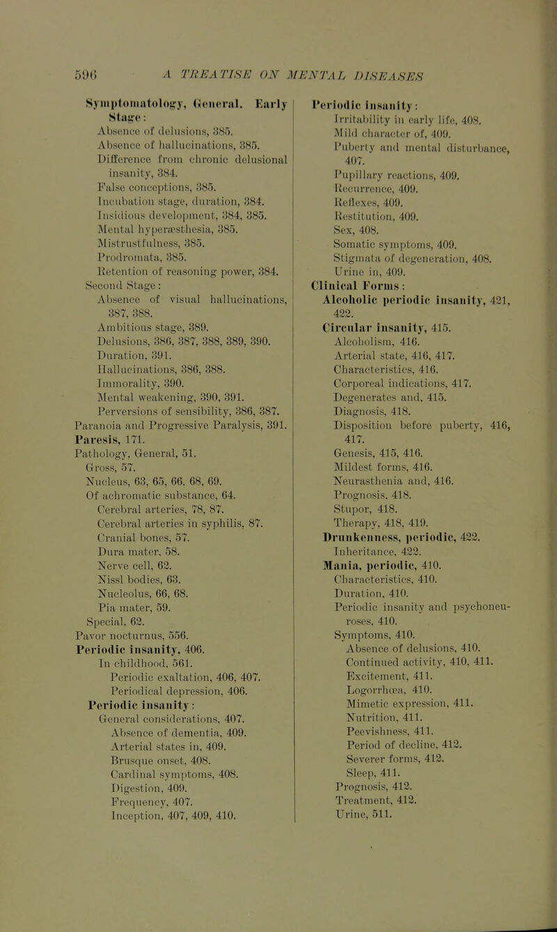 Symptoiiiatologj, (Jciicral. Early Staiff e: Absence of delusions, 885. Absence of Imlliiciiiations, 385. Difference from chronic delusional insanity, 384. Fiilso conceptions, 385. Incubation stage, duration, 384. Insidious development, 384, 385. Mental hyperajsthesia, 385. Mistrustfulness, 385. Prodrouuita, 385. Retention of reasoning power, 384. Second Stage: Absence of visual hallucinations, 387, 388. Ambitious stage, 389. Delusions, 380, 387, 388, 389, 390. Duration, 391. Hallucinations, 386, 388. Immorality, 390. MeiTtal weakening, 390, 391. Perversions of sensibility, 386, 387. Paranoia and Progressive Paralysis, 391. Paresis, 171. Pathology, General, 51. Gross, 57. Nucleus, 63, 65, G6. 68, 69. Of achromatic substance, 64. Cerebi'al arteries, 78, 87. Cerebral arteries in syphilis, 87. Cranial bones, 57. Dura mater, 58. Nerve cell, 62. Nissl bodies, 68. Nucleolus, 66, 68. Pia mater, 59. Special, 62. Pavof nocturnus, 556. Periodic insanity, 406. In childhood, 561. Periodic exaltation, 406, 407. Periodical depression, 406. Periodic insanity: General considerations, 407. Absence of dementia, 409. Arterial states in, 409. Brusque onset, 408. Cardinal symptoms, 408. Digestion, 409. Frequency, 407. Inception, 407, 409, 410. Periodic insanity: Iri-itability in early life, 408. Mild ciiaraetcr of, 409. Puberty and mental disturlmnce, 407. Pupillary reactions, 409. Recurrence, 409, Reflexes, 409. Restitution, 409. Sex, 408. Somatic symptoms, 409. Stignuda of degeneration, 408. Urine in, 409, Clinical Forms: Alcoholic periodic insanity, 421, 422. Circular insanity, 415. Alcoholism, 416. Arterial state, 416, 417. Characteristics, 416. Corporeal indications, 417. Degenerates and, 415. Diagnosis, 418. Disposition befoi-e puberty, 416, 417. Genesis, 415, 416. Mildest forms, 416. Neurasthenia and, 416. Prognosis, 418, Stupor, 418. Therapy, 418, 419. Drunkenness, periodic, 422. Inheritance, 422. Mania, periodic, 410. Characteristics, 410. Duration, 410. Periodic insanity and psychoneu- roses, 410. Symptoms, 410. Absence of delusions, 410. Continued activity, 410, 411. Excitement, 411. Logorrhcea, 410. Mimetic expression, 411. Nutrition, 411. Peevishness, 411. Period of decline, 412. Severer forms, 412. Sleep, 411. Prognosis, 412. Treatment, 412. Urine, 511.
