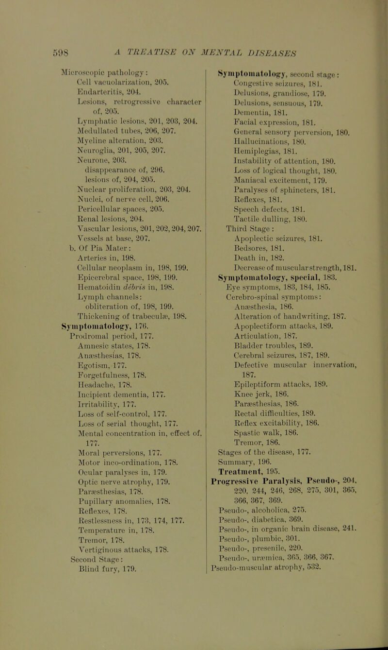 Microscopic pathology: Cell vacuohirizatioii, 305. Eiulai-tcritis, 304. Lesions, rclrogrcssive character of, 205. Lymi)liatic lesions, 201, 208, 204. McduUated tubes, 206, 207. Myelinc alteration, 208. Neuroglia, 201, 205, 207. Neurone, 203. disai)i)earance of, 296. lesions of, 204, 205. Nuclear proliferation, 203, 204. Nuclei, of nerve cell, 206. Pericellular spaces, 205. Renal lesions, 204. Vascular lesions, 201, 202,204,207. Vessels at base, 207. b. Of Pia Mater: Arteries in, 198. Cellular neoplasm in, 198, 199. Epicerebral space, 198, 199. Hematoidin debris in, 198. Lymph channels: obliteration of, 198, 199. Thickening of trabeculfe, 198. Symptomatology, 17G. Prodromal period, 177. Amnesic states, 178. Anassthesias, 178. Egotism, 177. Forgetfulness, 178. Headache, 178. Incipient dementia, 177. Irritability, 177. Loss of self-control, 177. Loss of serial thought, 177. Mental concentration in, effect of, 177. Moral perversions, 177. Motor inco-ordination, 178. Ocular paralyses in, 179. Optic nerve atrophy, 179. Par.'esthesias, 178. Pupillary anomalies, 178. Reflexes, 178. Restlessness in, 173. 174, 177. Temperature in, 178. Tremor, 178. Vertiginous attacks, 178. Second Stage: Blind fury, 179. Symptoniatoloj^y, second stage: Congestive seizures, 181, Delusions, grandiose, 179. Delusions, sensuous, 179. Dementia, 181. Facial expression, 181. General sensory perversion, 180. Hallucinations, 180. Hemiplegias, 181. Instability of attention, 180. Loss of logical thought, 180. Maniacal excitement, 179. Paralyses of sphincters, 181. Reflexes, 181. Speech defects, 181. Tactile dulling, 180. Third Stage: Apoplectic seizures, 181. Bedsores, 181. Death in, 182. Decrease of muscular strength, 181. Symptomatology, special, 183. Eye symptoms, 188, 184, 185. Cei'ebro-spinal symptoms: Anassthesia, 186. Alteration of handwriting, 187. Apoplectiform attacks, 189. Articulation, 187. Bladder troubles, 189. Cerebral seizures, 187, 189. Defective muscular innervation, 187. Epileptiform attacks, 189. Knee jerk, 186. ParjEsthesias, 186. Rectal diflflculties, 189. Reflex excitability, 186. Spastic walk, 186. Tremor, 186. Stages of the disease, 177. Summary, 196. Treatment, 195. Progressive Paralysis, Pseiulo-, 204. 220. 244, 246, 268, 275, 301, 365, 366, 367, 369. Pseudo-, alcoholica, 275. Pseudo-, diabetica, 369. Pseudo-, in organic brain disease, 241. Pseudo-, plumbic, 301. Pseudo-, presenile, 220. Pseudo-, ur.rmica. 305. 866. 367. Pseudo-muscular atrophy, 532.